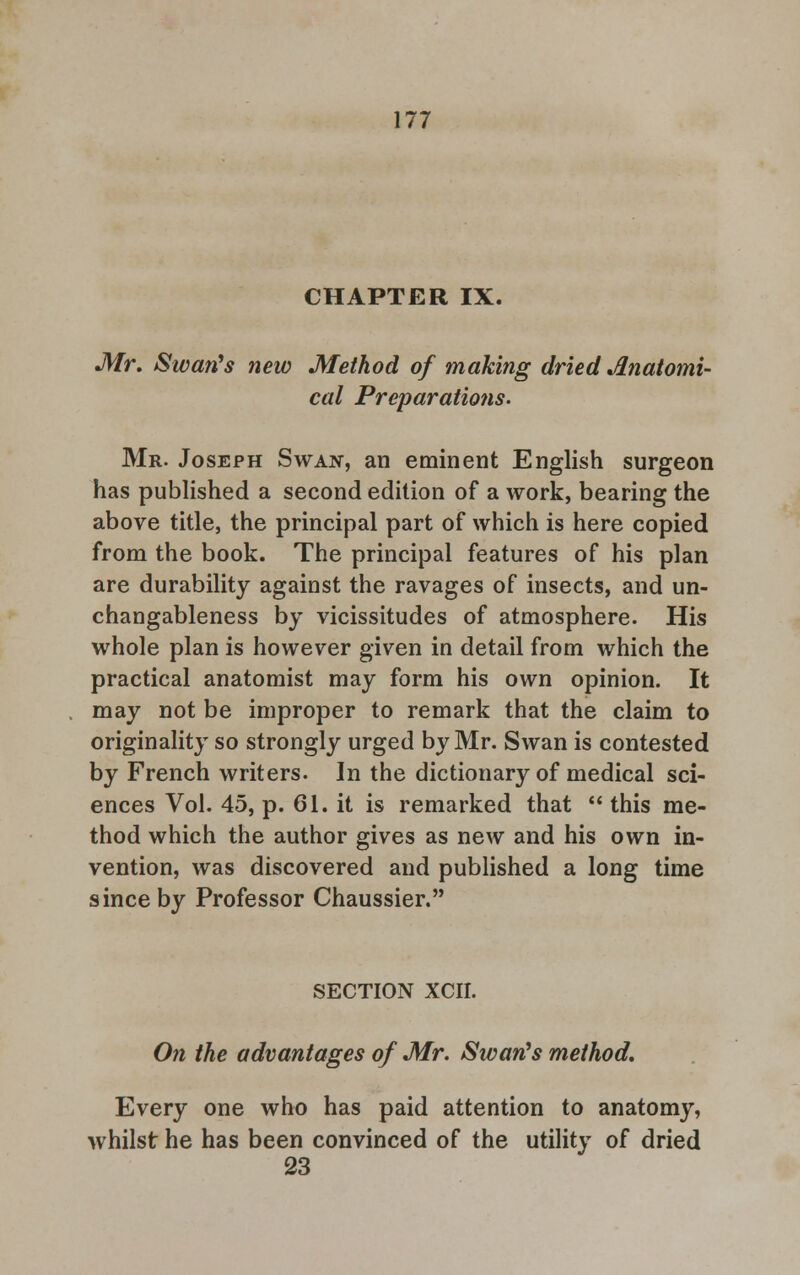 CHAPTER IX. Mr. Swan's new Method of making dried Anatomi- cal Preparations. Mr. Joseph Swan, an eminent English surgeon has published a second edition of a work, bearing the above title, the principal part of which is here copied from the book. The principal features of his plan are durability against the ravages of insects, and un- changableness by vicissitudes of atmosphere. His whole plan is however given in detail from which the practical anatomist may form his own opinion. It may not be improper to remark that the claim to originality so strongly urged by Mr. Swan is contested by French writers. In the dictionary of medical sci- ences Vol. 45, p. 61. it is remarked that  this me- thod which the author gives as new and his own in- vention, was discovered and published a long time since by Professor Chaussier. SECTION XCII. On the advantages of Mr. Swarfs method. Every one who has paid attention to anatomy, whilst he has been convinced of the utility of dried 23