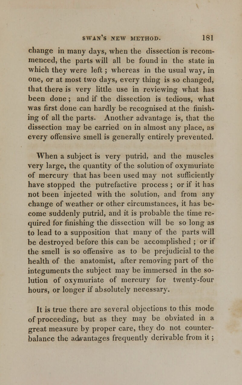 change in many days, when the dissection is recom- menced, the parts will all be found in the state in which they were left; whereas in the usual way, in one, or at most two days, every thing is so changed, that there is very little use in reviewing what has been done; and if the dissection is tedious, what was first done can hardly be recognised at the finish- ing of all the parts. Another advantage is, that the dissection may be carried on in almost any place, as every offensive smell is generally entirely prevented. When a subject is very putrid, and the muscles very large, the quantity of the solution of oxymuriate of mercury that has been used may not sufficiently have stopped the putrefactive process ; or if it has not been injected with the solution, and from any change of weather or other circumstances, it has be- come suddenly putrid, and it is probable the time re- quired for finishing the dissection will be so long as to lead to a supposition that many of the parts will be destroyed before this can be accomplished ; or if the smell is so offensive as to be prejudicial to the health of the anatomist, after removing part of the integuments the subject may be immersed in the so- lution of oxymuriate of mercury for twenty-four hours, or longer if absolutely necessary. It is true there are several objections to this mode of proceeding, but as they may be obviated in a great measure by proper care, they do not counter- balance the advantages frequently derivable from it;