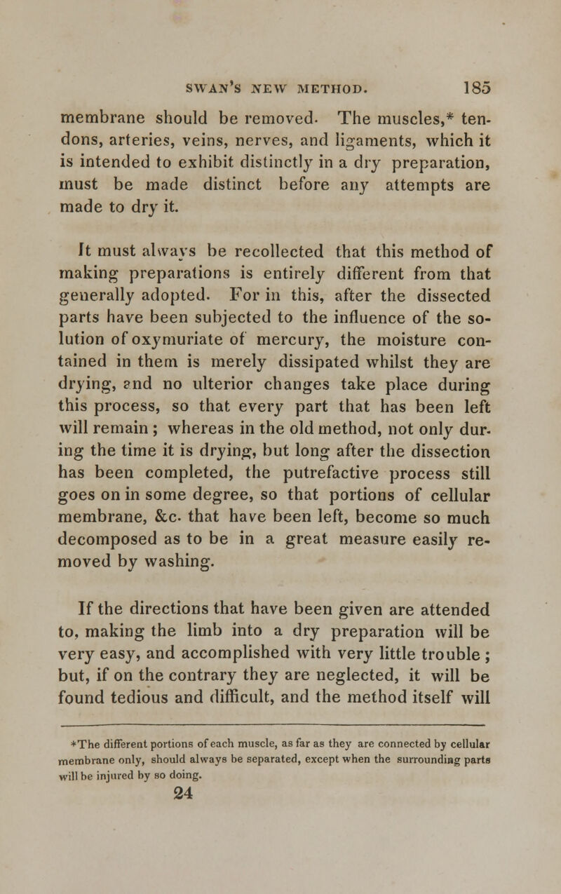 membrane should be removed- The muscles,* ten- dons, arteries, veins, nerves, and ligaments, which it is intended to exhibit distinctly in a dry preparation, must be made distinct before any attempts are made to dry it. ft must always be recollected that this method of making preparations is entirely different from that geuerally adopted. For in this, after the dissected parts have been subjected to the influence of the so- lution of oxymuriate of mercury, the moisture con- tained in them is merely dissipated whilst they are drying, and no ulterior changes take place during this process, so that every part that has been left will remain ; whereas in the old method, not only dur- ing the time it is drying, but long after the dissection has been completed, the putrefactive process still goes on in some degree, so that portions of cellular membrane, &c that have been left, become so much decomposed as to be in a great measure easily re- moved by washing. If the directions that have been given are attended to, making the limb into a dry preparation will be very easy, and accomplished with very little trouble ; but, if on the contrary they are neglected, it will be found tedious and difficult, and the method itself will *The different portions of each muscle, as far as they are connected by cellular membrane only, should always be separated, except when the surrounding parts will be injured by so doing. 24