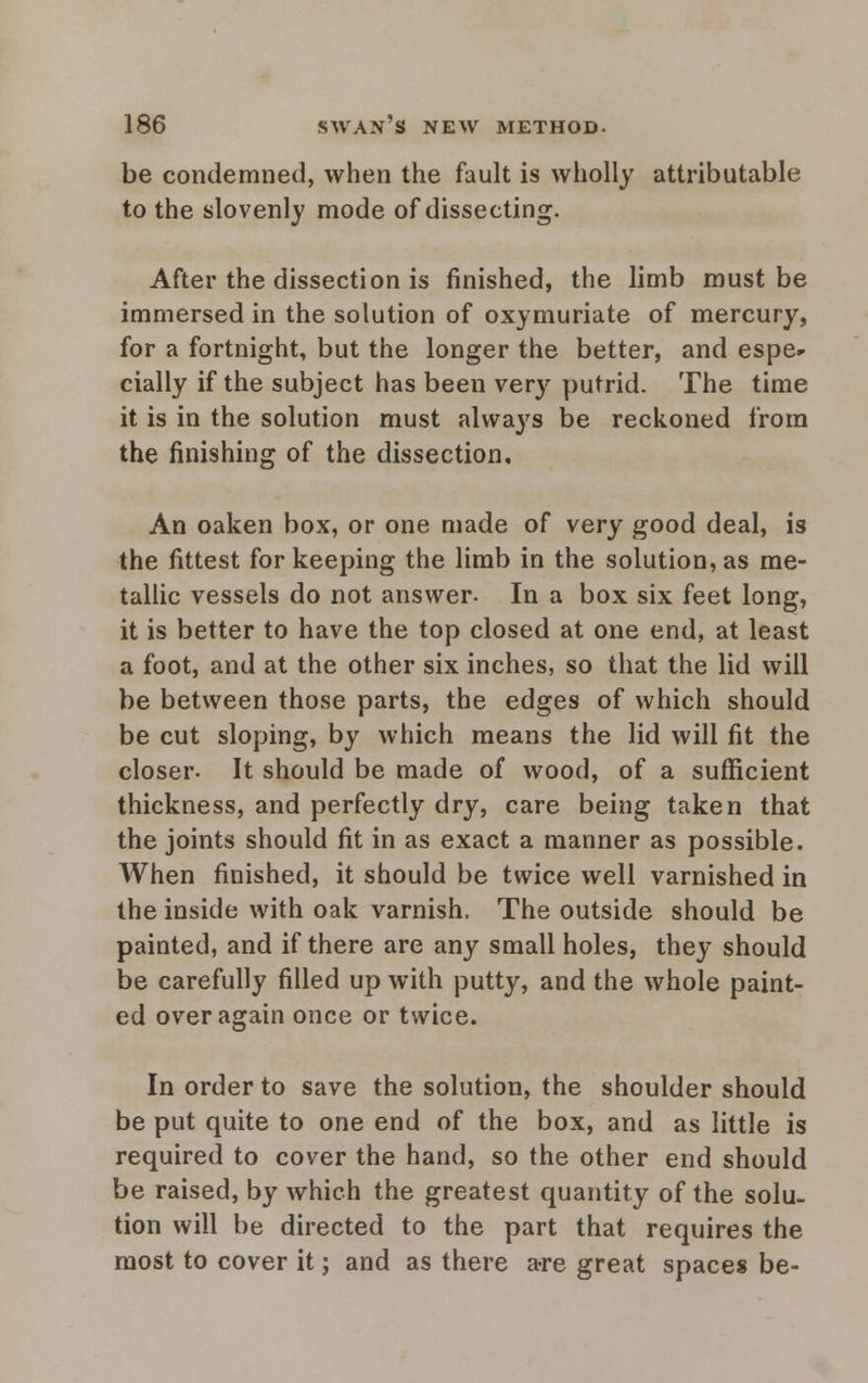 be condemned, when the fault is wholly attributable to the slovenly mode of dissecting. After the dissection is finished, the limb must be immersed in the solution of oxymuriate of mercury, for a fortnight, but the longer the better, and espe- cially if the subject has been very putrid. The time it is in the solution must always be reckoned from the finishing of the dissection. An oaken box, or one made of very good deal, is the fittest for keeping the limb in the solution, as me- tallic vessels do not answer. In a box six feet long, it is better to have the top closed at one end, at least a foot, and at the other six inches, so that the lid will be between those parts, the edges of which should be cut sloping, by which means the lid will fit the closer. It should be made of wood, of a sufficient thickness, and perfectly dry, care being taken that the joints should fit in as exact a manner as possible. When finished, it should be twice well varnished in the inside with oak varnish, The outside should be painted, and if there are any small holes, they should be carefully filled up with putty, and the whole paint- ed over again once or twice. D In order to save the solution, the shoulder should be put quite to one end of the box, and as little is required to cover the hand, so the other end should be raised, by which the greatest quantity of the solu- tion will be directed to the part that requires the most to cover it; and as there are great spaces be-