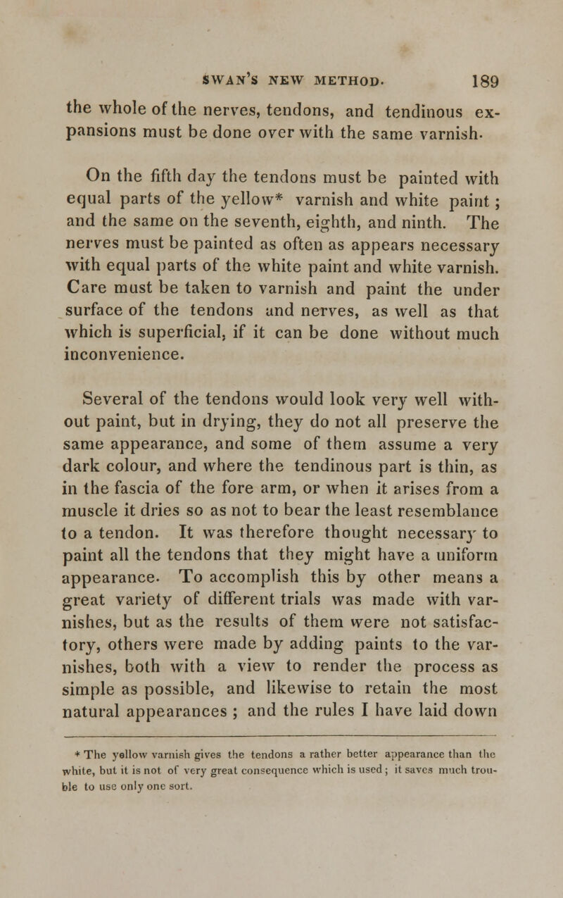 the whole of the nerves, tendons, and tendinous ex- pansions must be done over with the same varnish- On the fifth day the tendons must be painted with equal parts of the yellow* varnish and white paint; and the same on the seventh, eighth, and ninth. The nerves must be painted as often as appears necessary with equal parts of the white paint and white varnish. Care must be taken to varnish and paint the under surface of the tendons and nerves, as well as that which is superficial, if it can be done without much inconvenience. Several of the tendons would look very well with- out paint, but in drying, they do not all preserve the same appearance, and some of thern assume a very dark colour, and where the tendinous part is thin, as in the fascia of the fore arm, or when it arises from a muscle it dries so as not to bear the least resemblance to a tendon. It was therefore thought necessar}' to paint all the tendons that they might have a uniform appearance. To accomplish this by other means a great variety of different trials was made with var- nishes, but as the results of them were not satisfac- tory, others were made by adding paints to the var- nishes, both with a view to render the process as simple as possible, and likewise to retain the most natural appearances ; and the rules I have laid down * The yellow varnish gives the tendons a rather better appearance than the white, but it is not of very great consequence which is used ; it saves much trou- ble to use only one sort.