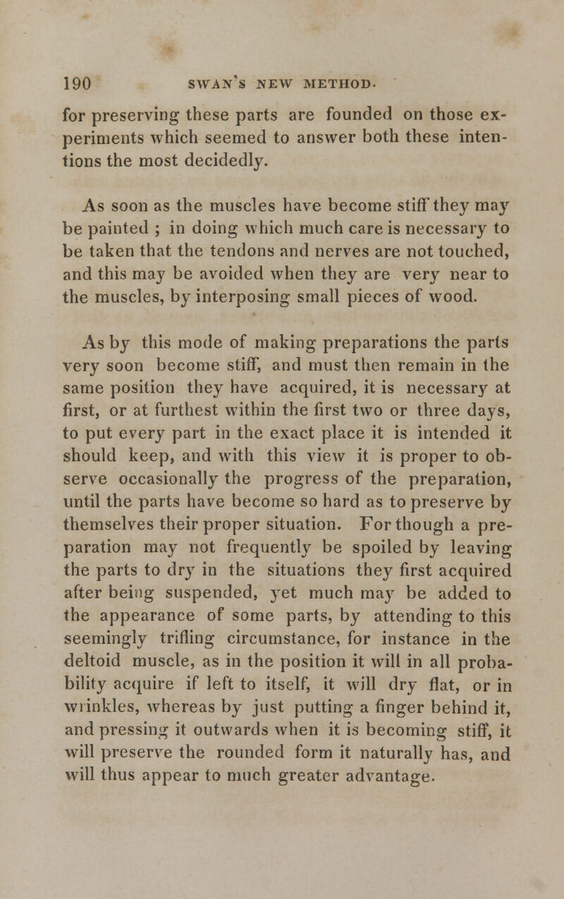 for preserving these parts are founded on those ex- periments which seemed to answer both these inten- tions the most decidedly. As soon as the muscles have become stiff they may be painted ; in doing which much care is necessary to be taken that the tendons and nerves are not touched, and this may be avoided when they are very near to the muscles, by interposing small pieces of wood. As by this mode of making preparations the parts very soon become stiff, and must then remain in the same position they have acquired, it is necessary at first, or at furthest within the first two or three days, to put every part in the exact place it is intended it should keep, and with this view it is proper to ob- serve occasionally the progress of the preparation, until the parts have become so hard as to preserve by themselves their proper situation. For though a pre- paration may not frequently be spoiled by leaving the parts to dry in the situations they first acquired after being suspended, yet much may be added to the appearance of some parts, by attending to this seemingly trifling circumstance, for instance in the deltoid muscle, as in the position it will in all proba- bility acquire if left to itself, it will dry flat, or in wrinkles, Avhereas by just putting a finger behind it, and pressing it outwards when it is becoming stiff, it will preserve the rounded form it naturally has, and will thus appear to much greater advantage.