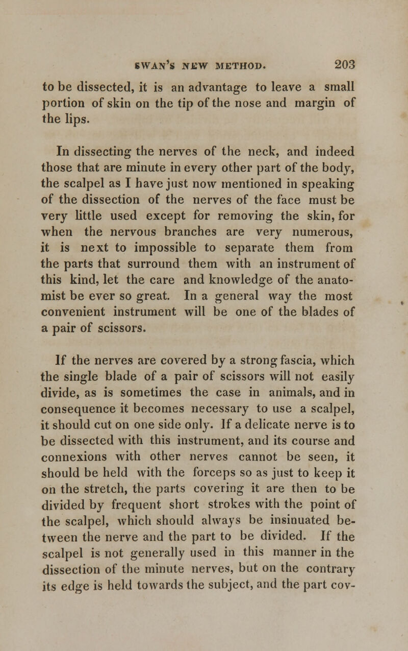 to be dissected, it is an advantage to leave a small portion of skin on the tip of the nose and margin of the lips. In dissecting the nerves of the neck, and indeed those that are minute in every other part of the body, the scalpel as I have just now mentioned in speaking of the dissection of the nerves of the face must be very little used except for removing the skin, for when the nervous branches are very numerous, it is next to impossible to separate them from the parts that surround them with an instrument of this kind, let the care and knowledge of the anato- mist be ever so great. In a general way the most convenient instrument will be one of the blades of a pair of scissors. If the nerves are covered by a strong fascia, which the single blade of a pair of scissors will not easily divide, as is sometimes the case in animals, and in consequence it becomes necessary to use a scalpel, it should cut on one side only. If a delicate nerve is to be dissected with this instrument, and its course and connexions with other nerves cannot be seen, it should be held with the forceps so as just to keep it on the stretch, the parts covering it are then to be divided by frequent short strokes with the point of the scalpel, which should always be insinuated be- tween the nerve and the part to be divided. If the scalpel is not generally used in this manner in the dissection of the minute nerves, but on the contrary its edge is held towards the subject, and the part cov-