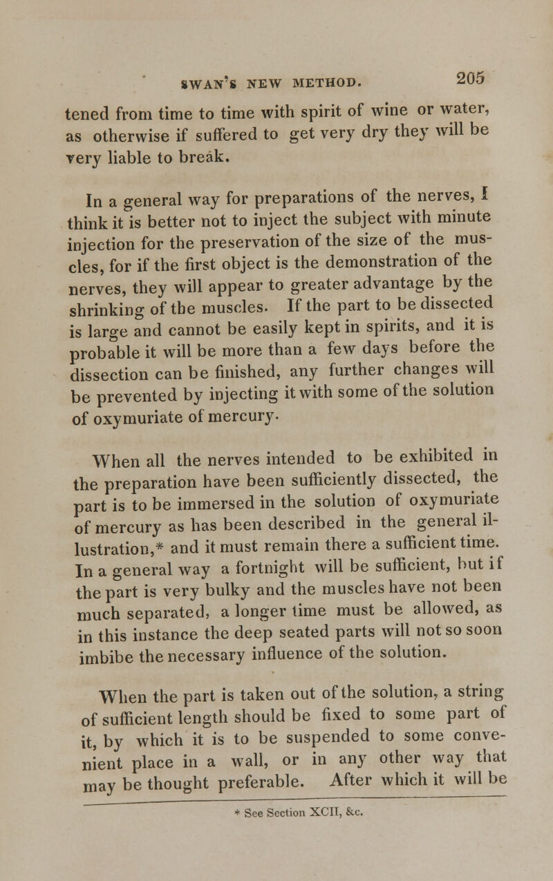 tened from time to time with spirit of wine or water, as otherwise if suffered to get very dry they will be very liable to break. In a general way for preparations of the nerves, I think it is better not to inject the subject with minute injection for the preservation of the size of the mus- cles, for if the first object is the demonstration of the nerves, they will appear to greater advantage by the shrinking of the muscles. If the part to be dissected is large and cannot be easily kept in spirits, and it is probable it will be more than a few days before the dissection can be finished, any further changes will be prevented by injecting it with some of the solution of oxymuriate of mercury. When all the nerves intended to be exhibited in the preparation have been sufficiently dissected, the part is to be immersed in the solution of oxymuriate of mercury as has been described in the general il- lustration,* and it must remain there a sufficient time. In a general way a fortnight will be sufficient, but if the part is very bulky and the muscles have not been much separated, a longer time must be allowed, as in this instance the deep seated parts will not so soon imbibe the necessary influence of the solution. When the part is taken out of the solution, a string of sufficient length should be fixed to some part of it, by which it is to be suspended to some conve- nient place in a wall, or in any other way that may be thought preferable. After which it will be * See Section XCII, &c.