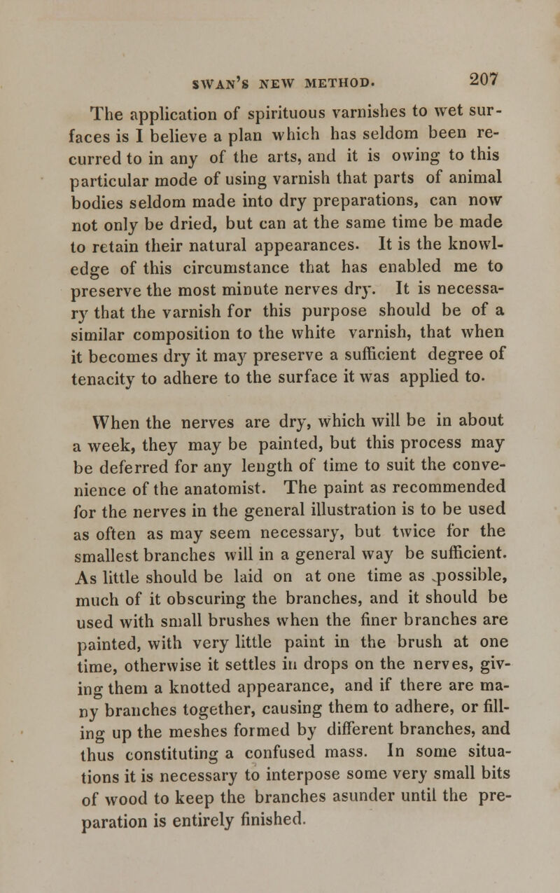 The application of spirituous varnishes to wet sur- faces is I believe a plan which has seldom been re- curred to in any of the arts, and it is owing to this particular mode of using varnish that parts of animal bodies seldom made into dry preparations, can now not only be dried, but can at the same time be made to retain their natural appearances. It is the knowl- edge of this circumstance that has enabled me to preserve the most minute nerves drj\ It is necessa- ry that the varnish for this purpose should be of a similar composition to the white varnish, that when it becomes dry it may preserve a sufficient degree of tenacity to adhere to the surface it was applied to. When the nerves are dry, Which will be in about a week, they may be painted, but this process may be deferred for any length of time to suit the conve- nience of the anatomist. The paint as recommended for the nerves in the general illustration is to be used as often as may seem necessary, but twice for the smallest branches will in a general way be sufficient. As little should be laid on at one time as .possible, much of it obscuring the branches, and it should be used with small brushes when the finer branches are painted, with very little paint in the brush at one time, otherwise it settles in drops on the nerves, giv- ing them a knotted appearance, and if there are ma- ny branches together, causing them to adhere, or fill- ing up the meshes formed by different branches, and thus constituting a confused mass. In some situa- tions it is necessary to interpose some very small bits of wood to keep the branches asunder until the pre- paration is entirely finished.