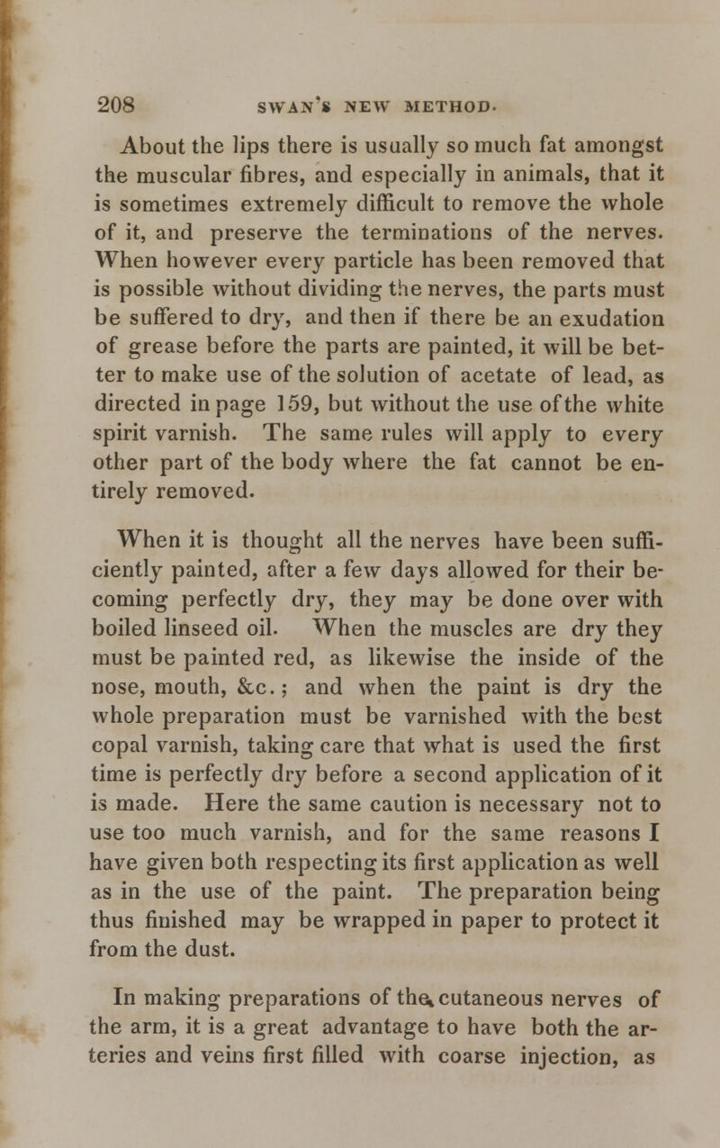 About the lips there is usually so much fat amongst the muscular fibres, and especially in animals, that it is sometimes extremely difficult to remove the whole of it, and preserve the terminations of the nerves. When however every particle has been removed that is possible without dividing the nerves, the parts must be suffered to dry, and then if there be an exudation of grease before the parts are painted, it will be bet- ter to make use of the solution of acetate of lead, as directed in page 159, but without the use of the white spirit varnish. The same rules will apply to every other part of the body where the fat cannot be en- tirely removed. When it is thought all the nerves have been suffi- ciently painted, after a few days allowed for their be- coming perfectly dry, they may be done over with boiled linseed oil. When the muscles are dry they must be painted red, as likewise the inside of the nose, mouth, &c; and when the paint is dry the whole preparation must be varnished with the best copal varnish, taking care that what is used the first time is perfectly dry before a second application of it is made. Here the same caution is necessary not to use too much varnish, and for the same reasons I have given both respecting its first application as well as in the use of the paint. The preparation being thus finished may be wrapped in paper to protect it from the dust. In making preparations of the* cutaneous nerves of the arm, it is a great advantage to have both the ar- teries and veins first filled with coarse injection, as