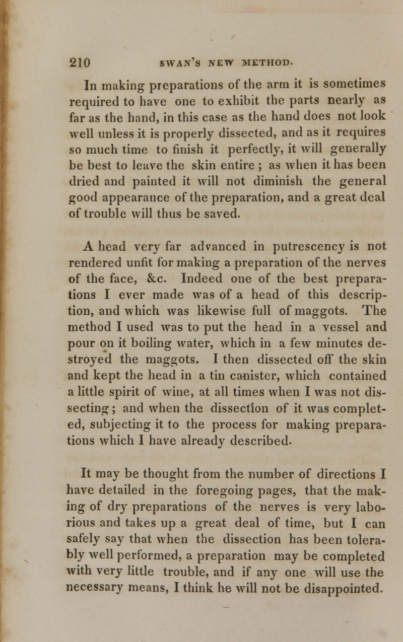 In making preparations of the arm it is sometimes required to have one to exhibit the parts nearly as far as the hand, in this case as the hand does not look well unless it is properly dissected, and as it requires so much time to finish it perfectly, it will generally be best to leave the skin entire ; as when it has been dried and painted it will not diminish the general good appearance of the preparation, and a great deal of trouble will thus be saved. A head very far advanced in putrescency is not rendered unfit for making a preparation of the nerves of the face, &c. Indeed one of the best prepara- tions I ever made was of a head of this descrip- tion, and which was likewise full of maggots. The method I used was to put the head in a vessel and pour on it boiling water, which in a few minutes de- stroyed the maggots. I then dissected off the skin and kept the head in a tin ca-nister, which contained a little spirit of wine, at all times when I was not dis- secting ; and when the dissection of it was complet- ed, subjecting it to the process for making prepara- tions which I have alreadv described. It may be thought from the number of directions I have detailed in the foregoing pages, that the mak- ing of dry preparations of the nerves is very labo- rious and takes up a great deal of time, but I can safely say that when the dissection has been tolera- bly well performed, a preparation may be completed with very little trouble, and if any one will use the necessary means, I think he will not be disappointed.