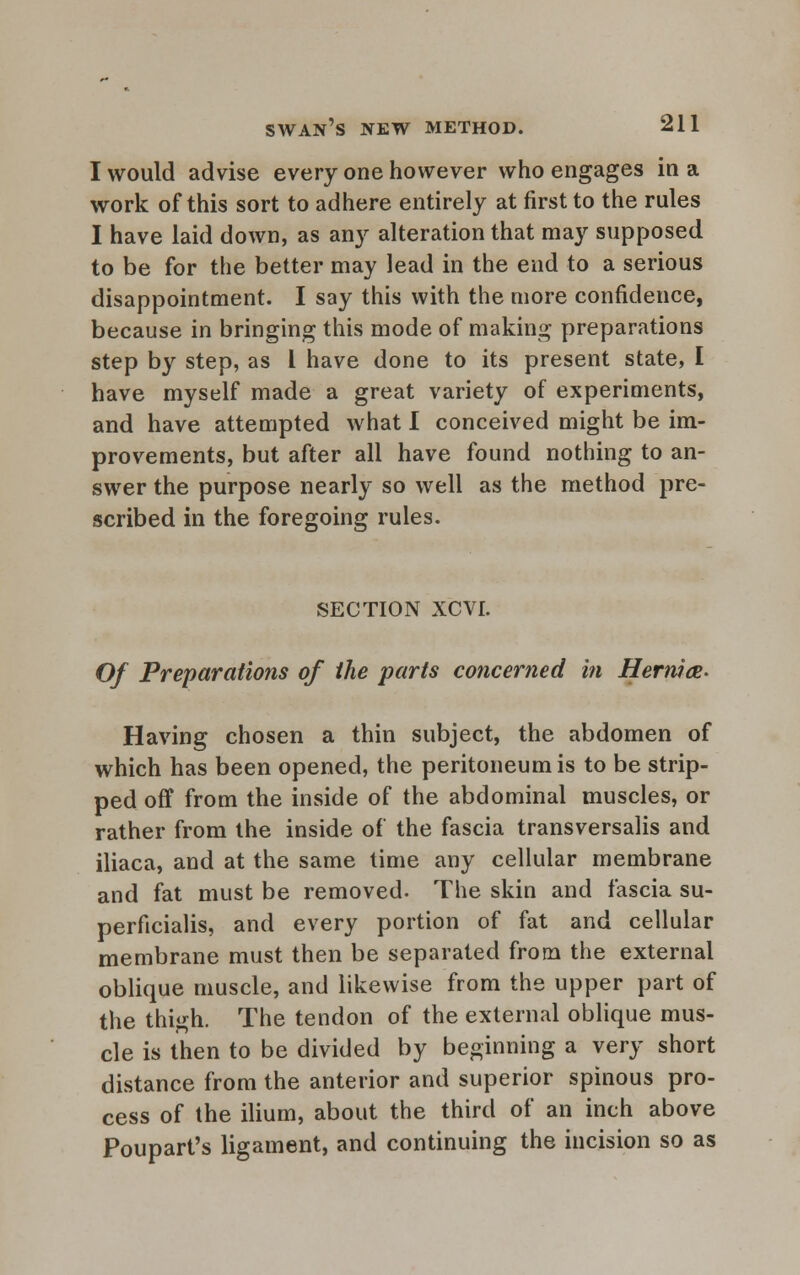 I would advise every one however who engages in a work of this sort to adhere entirely at first to the rules I have laid down, as any alteration that may supposed to be for the better may lead in the end to a serious disappointment. I say this with the more confidence, because in bringing this mode of making preparations step by step, as I have done to its present state, I have myself made a great variety of experiments, and have attempted what I conceived might be im- provements, but after all have found nothing to an- swer the purpose nearly so well as the method pre- scribed in the foregoing rules. SECTION XCVI. Of Preparations of the parts concerned in Hermce- Having chosen a thin subject, the abdomen of which has been opened, the peritoneum is to be strip- ped off from the inside of the abdominal muscles, or rather from the inside of the fascia transversalis and iliaca, and at the same time any cellular membrane and fat must be removed. The skin and fascia su- perficialis, and every portion of fat and cellular membrane must then be separated from the external oblique muscle, and likewise from the upper part of the thigh. The tendon of the external oblique mus- cle is then to be divided by beginning a very short distance from the anterior and superior spinous pro- cess of the ilium, about the third of an inch above Poupart's ligament, and continuing the incision so as