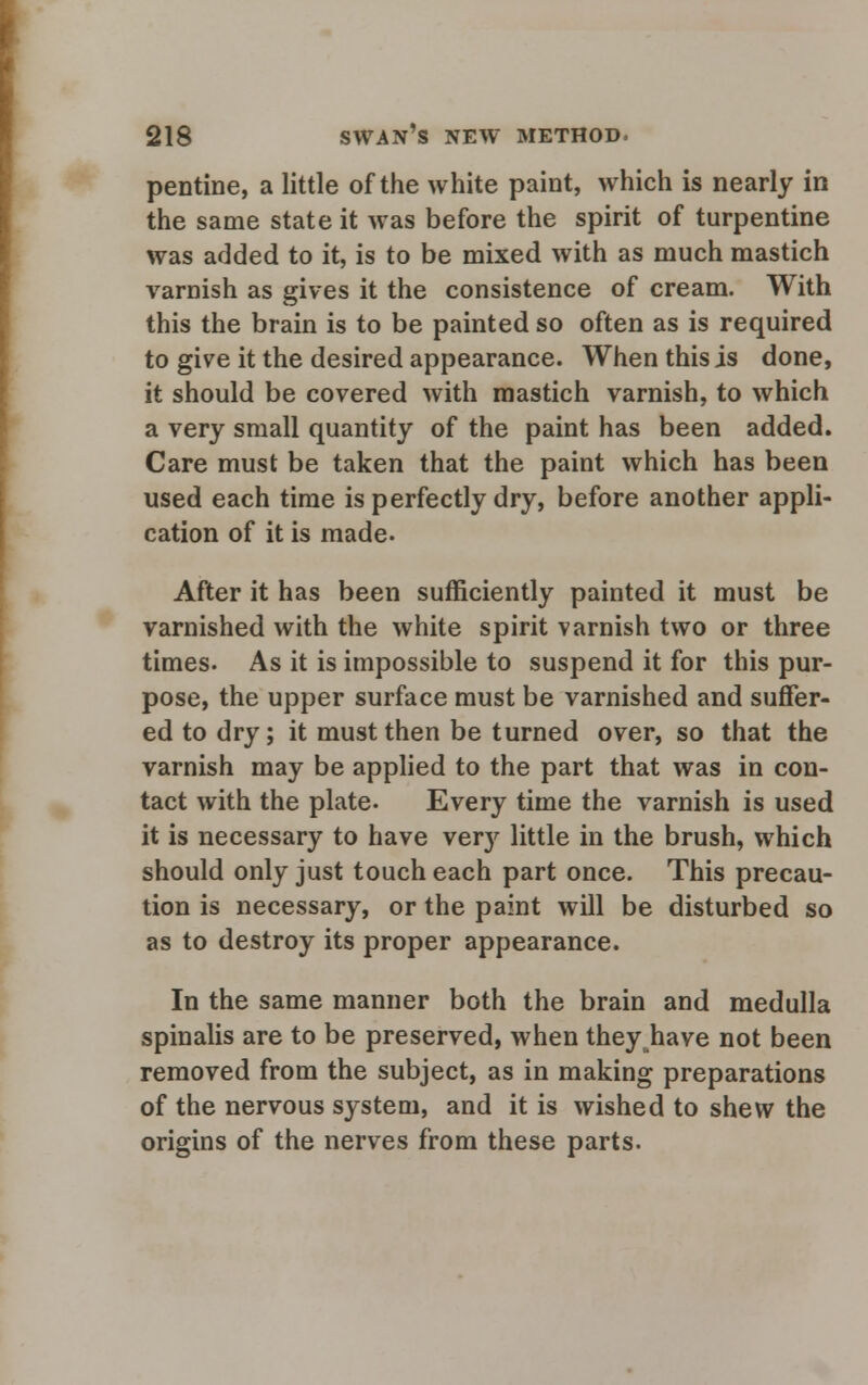 pentine, a little of the white paint, which is nearly in the same state it was before the spirit of turpentine was added to it, is to be mixed with as much mastich varnish as gives it the consistence of cream. With this the brain is to be painted so often as is required to give it the desired appearance. When this is done, it should be covered with mastich varnish, to which a very small quantity of the paint has been added. Care must be taken that the paint which has been used each time is perfectly dry, before another appli- cation of it is made. After it has been sufficiently painted it must be varnished with the white spirit varnish two or three times. As it is impossible to suspend it for this pur- pose, the upper surface must be varnished and suffer- ed to dry; it must then be turned over, so that the varnish may be applied to the part that was in con- tact with the plate. Every time the varnish is used it is necessary to have very little in the brush, which should only just touch each part once. This precau- tion is necessary, or the paint will be disturbed so as to destroy its proper appearance. In the same manner both the brain and medulla spinalis are to be preserved, when theyjhave not been removed from the subject, as in making preparations of the nervous system, and it is wished to shew the origins of the nerves from these parts.