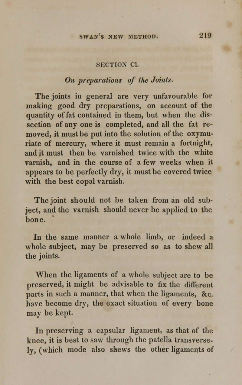 SECTION CI. On preparations of the Joints* The joints in general are very unfavourable for making good dry preparations, on account of the quantity of fat contained in them, but when the dis- section of any one is completed, and all the fat re- moved, it must be put into the solution of the oxymu- riate of mercury, where it must remain a fortnight, and it must then be varnished twice with the white varnish, and in the course of a few weeks when it appears to be perfectly dry, it must be covered twice with the best copal varnish. The joint should not be taken from an old sub- ject, and the varnish should never be applied to the bone. In the same manner a whole limb, or indeed a whole subject, may be preserved so as to shew all the joints. When the ligaments of a whole subject are to be preserved, it might be advisable to fix the different parts in such a manner, that when the ligaments, &c. have become dry, the exact situation of every bone may be kept. In preserving a capsular ligament, as that of the knee, it is best to saw through the patella transverse- ly, (which mode also shews the other ligaments of