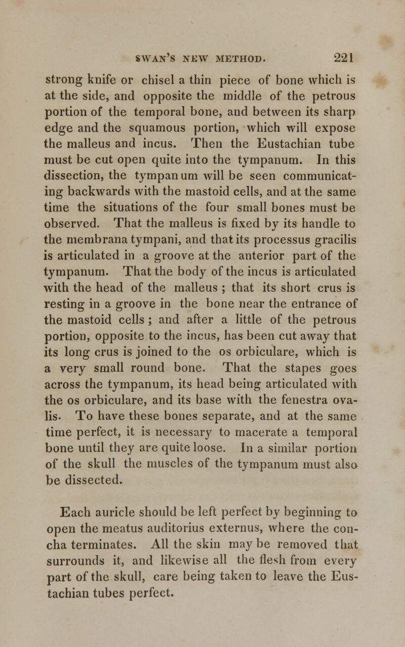 strong knife or chisel a thin piece of bone which is at the side, and opposite the middle of the petrous portion of the temporal bone, and between its sharp edge and the squamous portion, which will expose the malleus and incus. Then the Eustachian tube must be cut open quite into the tympanum. In this dissection, the tympan um will be seen communicat- ing backwards with the mastoid cells, and at the same time the situations of the four small bones must be observed. That the malleus is fixed by its handle to the membrana tympani, and that its processus gracilis is articulated in a groove at the anterior part of the tympanum. That the body of the incus is articulated with the head of the malleus ; that its short crus is resting in a groove in the bone near the entrance of the mastoid cells ; and after a little of the petrous portion, opposite to the incus, has been cut away that its long crus is joined to the os orbiculare, which is a very small round bone. That the stapes goes across the tympanum, its head being articulated with the os orbiculare, and its base with the fenestra ova- lis. To have these bones separate, and at the same time perfect, it is necessary to macerate a temporal bone until they are quite loose. In a similar portion of the skull the muscles of the tympanum must also be dissected. Each auricle should be left perfect by beginning to open the meatus auditorius externus, where the con- cha terminates. All the skin maybe removed that surrounds it, and likewise all the flesh from every part of the skull, care being taken to leave the Eus- tachian tubes perfect.