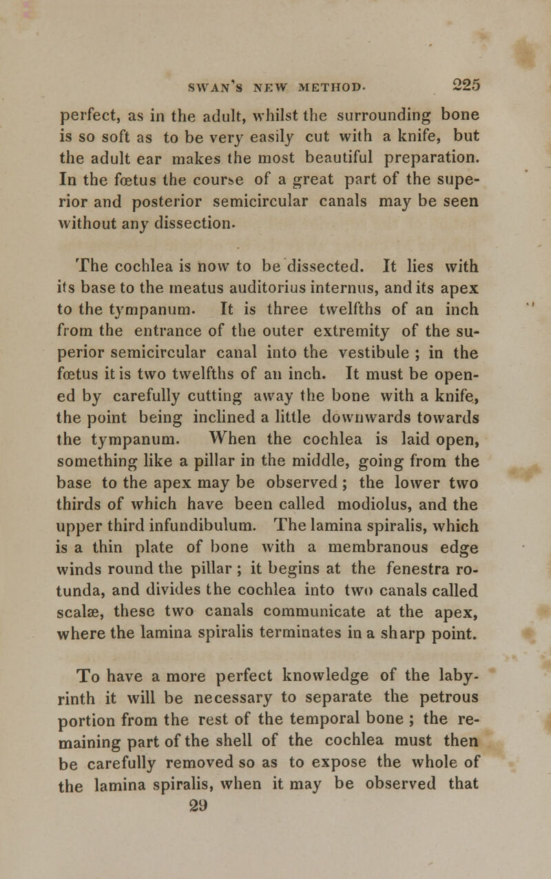 perfect, as in the adult, whilst the surrounding bone is so soft as to be very easily cut with a knife, but the adult ear makes the most beautiful preparation. In the foetus the course of a great part of the supe- rior and posterior semicircular canals may be seen without any dissection. The cochlea is now to be dissected. It lies with its base to the meatus auditorius internus, and its apex to the tympanum. It is three twelfths of an inch from the entrance of the outer extremity of the su- perior semicircular canal into the vestibule ; in the foetus it is two twelfths of an inch. It must be open- ed by carefully cutting away the bone with a knife, the point being inclined a little downwards towards the tympanum. When the cochlea is laid open, something like a pillar in the middle, going from the base to the apex may be observed ; the lower two thirds of which have been called modiolus, and the upper third infundibulum. The lamina spiralis, which is a thin plate of bone with a membranous edge winds round the pillar ; it begins at the fenestra ro- tunda, and divides the cochlea into two canals called scalse, these two canals communicate at the apex, where the lamina spiralis terminates in a sharp point. To have a more perfect knowledge of the laby- rinth it will be necessary to separate the petrous portion from the rest of the temporal bone ; the re- maining part of the shell of the cochlea must then be carefully removed so as to expose the whole of the lamina spiralis, when it may be observed that 29