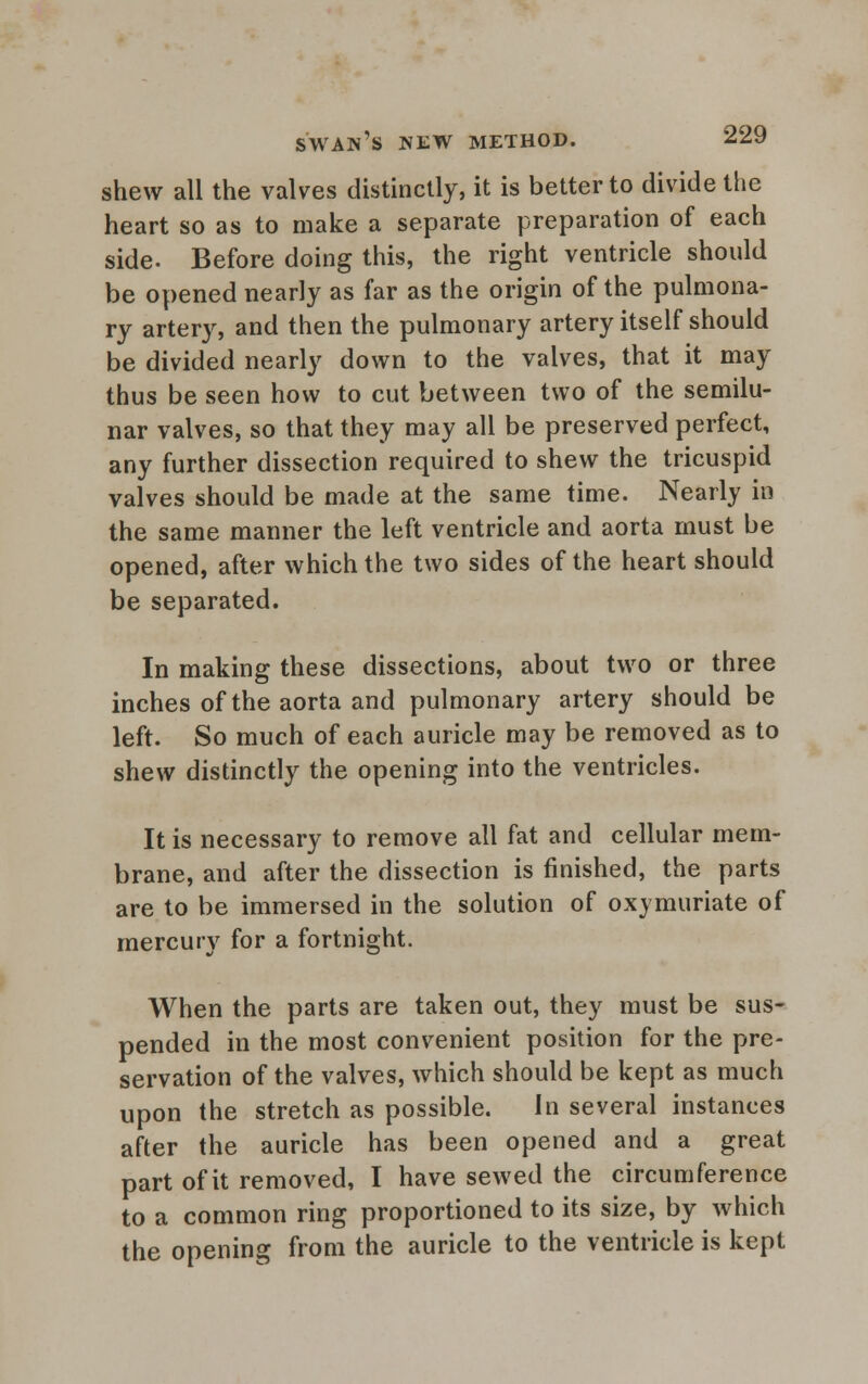 shew all the valves distinctly, it is better to divide the heart so as to make a separate preparation of each side. Before doing this, the right ventricle should be opened nearly as far as the origin of the pulmona- ry artery, and then the pulmonary artery itself should be divided nearly down to the valves, that it may thus be seen how to cut between two of the semilu- nar valves, so that they may all be preserved perfect, any further dissection required to shew the tricuspid valves should be made at the same time. Nearly in the same manner the left ventricle and aorta must be opened, after which the two sides of the heart should be separated. In making these dissections, about two or three inches of the aorta and pulmonary artery should be left. So much of each auricle may be removed as to shew distinctly the opening into the ventricles. It is necessary to remove all fat and cellular mem- brane, and after the dissection is finished, the parts are to be immersed in the solution of oxymuriate of mercury for a fortnight. When the parts are taken out, they must be sus- pended in the most convenient position for the pre- servation of the valves, which should be kept as much upon the stretch as possible. In several instances after the auricle has been opened and a great part of it removed, I have sewed the circumference to a common ring proportioned to its size, by which the opening from the auricle to the ventricle is kept