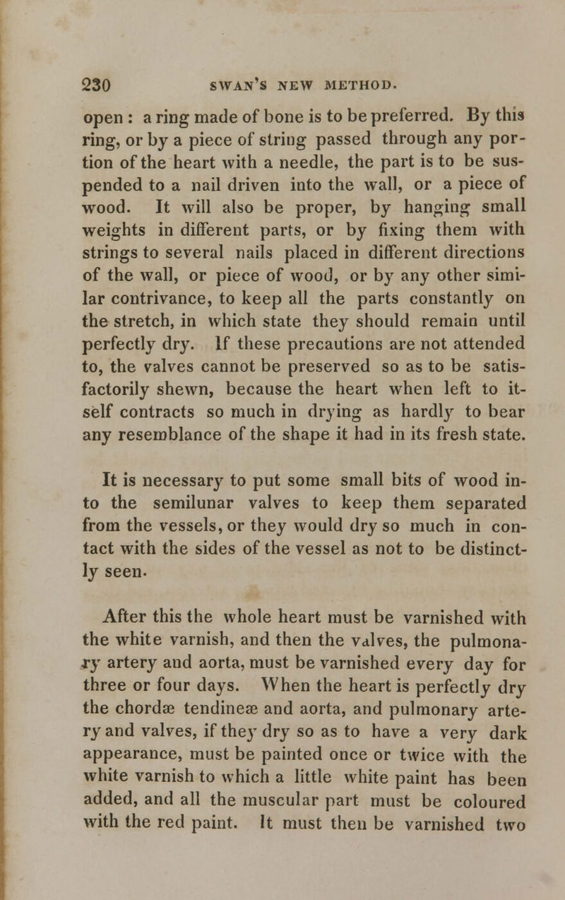 open : a ring made of bone is to be preferred. By this ring, or by a piece of string passed through any por- tion of the heart with a needle, the part is to be sus- pended to a nail driven into the wall, or a piece of wood. It will also be proper, by hanging small weights in different parts, or by fixing them with strings to several nails placed in different directions of the wall, or piece of wood, or by any other simi- lar contrivance, to keep all the parts constantly on the stretch, in which state they should remain until perfectly dry. If these precautions are not attended to, the valves cannot be preserved so as to be satis- factorily shewn, because the heart when left to it- self contracts so much in drying as hardljr to bear any resemblance of the shape it had in its fresh state. It is necessary to put some small bits of wood in- to the semilunar valves to keep them separated from the vessels, or they would dry so much in con- tact with the sides of the vessel as not to be distinct- ly seen. After this the whole heart must be varnished with the white varnish, and then the valves, the pulmona- ry artery and aorta, must be varnished every day for three or four days. When the heart is perfectly dry the chordae tendinese and aorta, and pulmonary arte- ry and valves, if they dry so as to have a very dark appearance, must be painted once or twice with the white varnish to which a little white paint has been added, and all the muscular part must be coloured with the red paint. It must then be varnished two