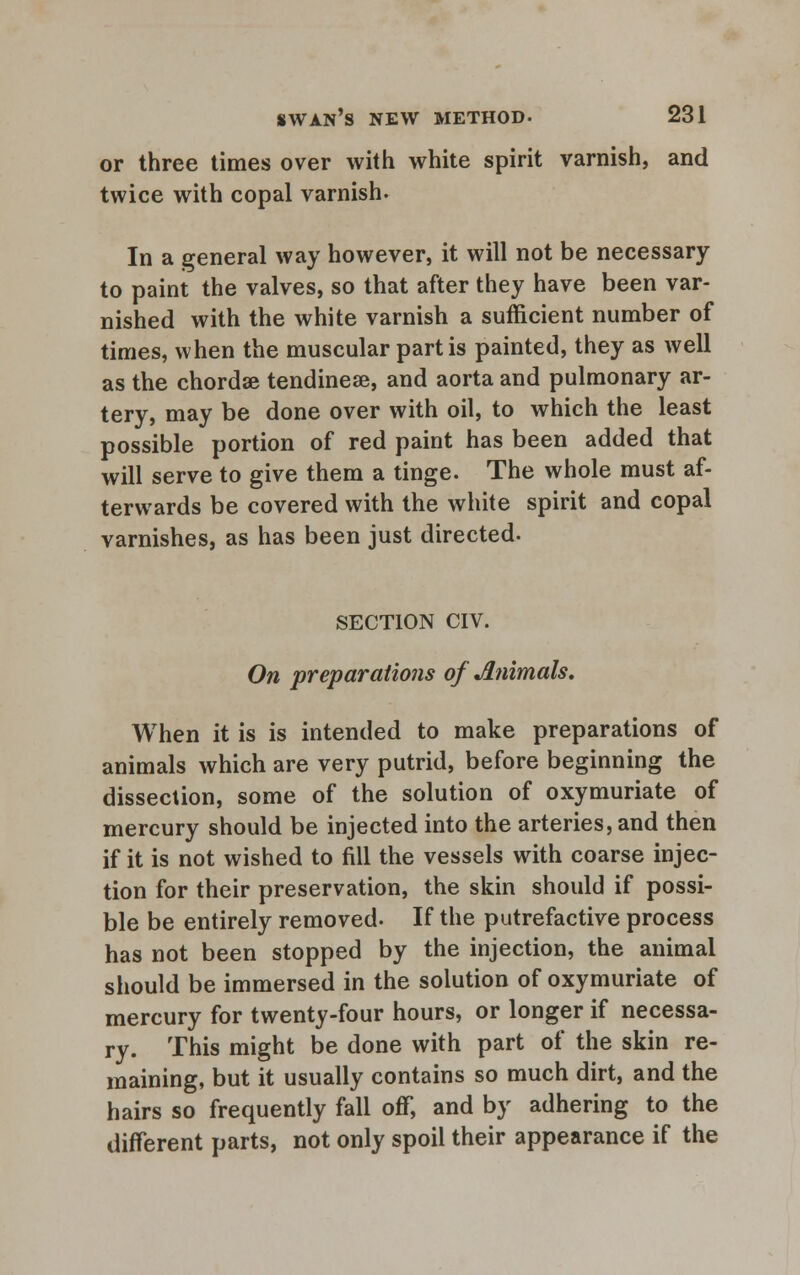 or three times over with white spirit varnish, and twice with copal varnish* In a general way however, it will not be necessary to paint the valves, so that after they have been var- nished with the white varnish a sufficient number of times, when the muscular partis painted, they as well as the chordae tendineae, and aorta and pulmonary ar- tery, may be done over with oil, to which the least possible portion of red paint has been added that will serve to give them a tinge. The whole must af- terwards be covered with the white spirit and copal varnishes, as has been just directed. SECTION CIV. On preparations of Animals. When it is is intended to make preparations of animals which are very putrid, before beginning the dissection, some of the solution of oxymuriate of mercury should be injected into the arteries, and then if it is not wished to fill the vessels with coarse injec- tion for their preservation, the skin should if possi- ble be entirely removed. If the putrefactive process has not been stopped by the injection, the animal should be immersed in the solution of oxymuriate of mercury for twenty-four hours, or longer if necessa- ry. This might be done with part of the skin re- maining, but it usually contains so much dirt, and the hairs so frequently fall off, and by adhering to the different parts, not only spoil their appearance if the