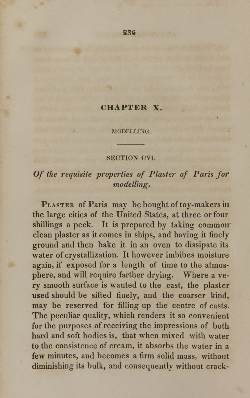 23$ CHAPTER X, MODELLING. SECTION CVI. Of the requisite properties of Plaster of Paris for modelling. Plaster of Paris may be bought of toy-makers in the large cities of the United States, at three or four shillings a peck. It is prepared by taking common clean plaster as it comes in ships, and having it finely ground and then bake it in an oven to dissipate its water of crystallization. It however imbibes moisture again, if exposed for a length of time to the atmos- phere, and will require farther drying. Where a ve- ry smooth surface is wanted to the cast, the plaster used should be sifted finely, and the coarser kind, may be reserved for filling up the centre of casts. The peculiar quality, which renders it so convenient for the purposes of receiving the impressions of both hard and soft bodies is, that when mixed with water to the consistence of cream, it absorbs the water in a few minutes, and becomes a firm solid mass, without diminishing its bulk, and consequently without crack-