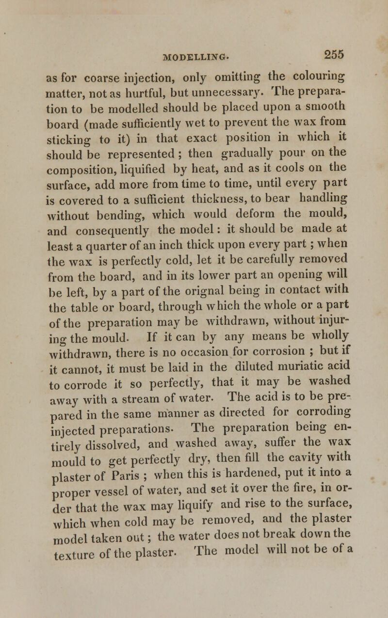 as for coarse injection, only omitting the colouring matter, not as hurtful, but unnecessary. The prepara- tion to be modelled should be placed upon a smooth board (made sufficiently wet to prevent the wax from sticking to it) in that exact position in which it should be represented ; then gradually pour on the composition, liquified by heat, and as it cools on the surface, add more from time to time, until every part is covered to a sufficient thickness, to bear handling without bending, which would deform the mould, and consequently the model: it should be made at least a quarter of an inch thick upon every part; when the wax is perfectly cold, let it be carefully removed from the board, and in its lower part an opening will be left, by a part of the orignal being in contact with the table or board, through which the whole or a part of the preparation may be withdrawn, without injur- ing the mould. If it can by any means be wholly withdrawn, there is no occasion for corrosion ; but if it cannot, it must be laid in the diluted muriatic acid to corrode it so perfectly, that it may be washed away with a stream of water. The acid is to be pre- pared in the same manner as directed for corroding injected preparations. The preparation being en- tirely dissolved, and washed away, suffer the wax mould to get perfectly dry, then fill the cavity with plaster of Paris ; when this is hardened, put it into a proper vessel of water, and set it over the fire, in or- der that the wax may liquify and rise to the surface, which when cold may be removed, and the plaster model taken out; the water does not break down the texture of the plaster. The model will not be of a