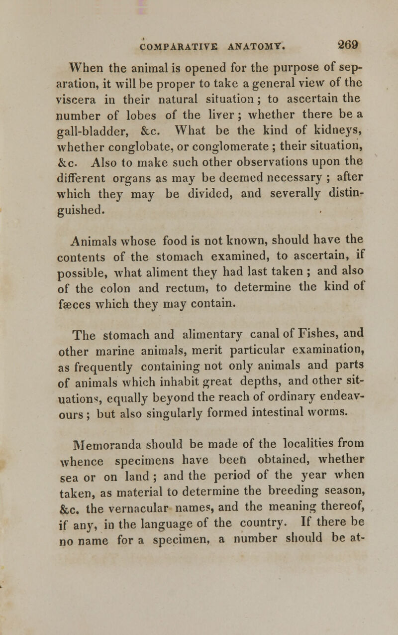 When the animal is opened for the purpose of sep- aration, it will be proper to take a general view of the viscera in their natural situation; to ascertain the number of lobes of the liver; whether there be a gall-bladder, &c. What be the kind of kidneys, whether conglobate, or conglomerate ; their situation, &c. Also to make such other observations upon the different organs as may be deemed necessary ; after which they may be divided, and severally distin- guished. Animals whose food is not known, should have the contents of the stomach examined, to ascertain, if possible, what aliment they had last taken ; and also of the colon and rectum, to determine the kind of faeces which they may contain. The stomach and alimentary canal of Fishes, and other marine animals, merit particular examination, as frequently containing not only animals and parts of animals which inhabit great depths, and other sit- uations, equally beyond the reach of ordinary endeav- ours ; but also singularly formed intestinal worms. Memoranda should be made of the localities from whence specimens have been obtained, whether sea or on land ; and the period of the year when taken, as material to determine the breeding season, &c. the vernacular names, and the meaning thereof, if any, in the language of the country. If there be no name for a specimen, a number should be at-