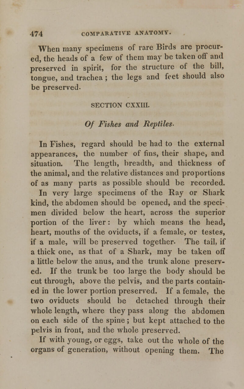 When many specimens of rare Birds are procur- ed, the heads of a few of them may be taken off and preserved in spirit, for the structure of the bill, tongue, and trachea ; the legs and feet should also be preserved. SECTION CXXI1I. Of Fishes and Reptiles- In Fishes, regard should be had to the external appearances, the number of fins, their shape, and situation. The length, breadth, and thickness of the animal, and the relative distances and proportions of as many parts as possible should be recorded. In very large specimens of the Ray or Shark kind, the abdomen should be opened, and the speci- men divided below the heart, across the superior portion of the liver: by which means the head, heart, mouths of the oviducts, if a female, or testes, if a male, will be preserved together. The tail, if a thick one, as that of a Shark, may be taken off a little below the anus, and the trunk alone preserv- ed. If the trunk be too large the body should be cut through, above the pelvis, and the parts contain- ed in the lower portion preserved. If a female, the two oviducts should be detached through their whole length, where they pass along the abdomen on each side of the spine; but kept attached to the pelvis in front, and the whole preserved. If with young, or eggs, take out the whole of the organs of generation, without opening them. The