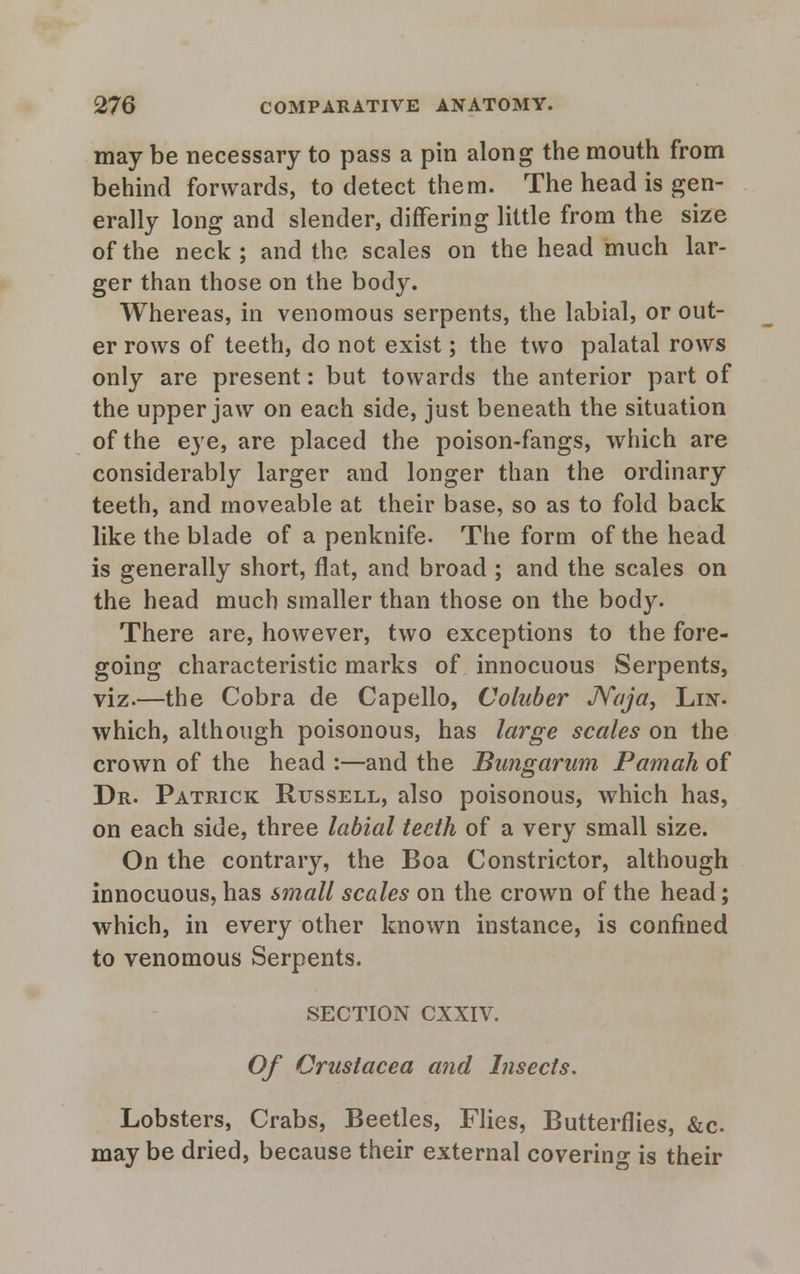 may be necessary to pass a pin along the mouth from behind forwards, to detect them. The head is gen- erally long and slender, differing little from the size of the neck; and the scales on the head much lar- ger than those on the body. Whereas, in venomous serpents, the labial, or out- er rows of teeth, do not exist; the two palatal rows only are present: but towards the anterior part of the upper jaw on each side, just beneath the situation of the eye, are placed the poison-fangs, which are considerably larger and longer than the ordinary teeth, and moveable at their base, so as to fold back like the blade of a penknife. The form of the head is generally short, flat, and broad ; and the scales on the head much smaller than those on the body. There are, however, two exceptions to the fore- going characteristic marks of innocuous Serpents, viz.—the Cobra de Capello, Coluber JVaja, Lin. which, although poisonous, has large scales on the crown of the head :—and the Bungarwn Pamah of Dr. Patrick Russell, also poisonous, which has, on each side, three labial teeth of a very small size. On the contrary, the Boa Constrictor, although innocuous, has small scales on the crown of the head; which, in every other known instance, is confined to venomous Serpents. SECTION cxxiv. Of Crustacea and Insects. Lobsters, Crabs, Beetles, Flies, Butterflies, &c. may be dried, because their external covering is their