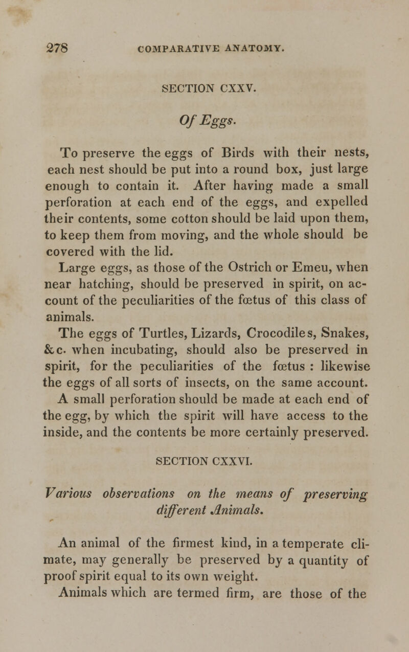 SECTION CXXV. Of Eggs. To preserve the eggs of Birds with their nests, each nest should be put into a round box, just large enough to contain it. After having made a small perforation at each end of the eggs, and expelled their contents, some cotton should be laid upon them, to keep them from moving, and the whole should be covered with the lid. Large eggs, as those of the Ostrich or Emeu, when near hatching, should be preserved in spirit, on ac- count of the peculiarities of the foetus of this class of animals. The eggs of Turtles, Lizards, Crocodiles, Snakes, &c when incubating, should also be preserved in spirit, for the peculiarities of the foetus : likewise the eggs of all sorts of insects, on the same account. A small perforation should be made at each end of the egg, by which the spirit will have access to the inside, and the contents be more certainly preserved. SECTION CXXVI. Various observations on the means of preserving different Animals, An animal of the firmest kind, in a temperate cli- mate, may generally be preserved by a quantity of proof spirit equal to its own weight. Animals which are termed firm, are those of the