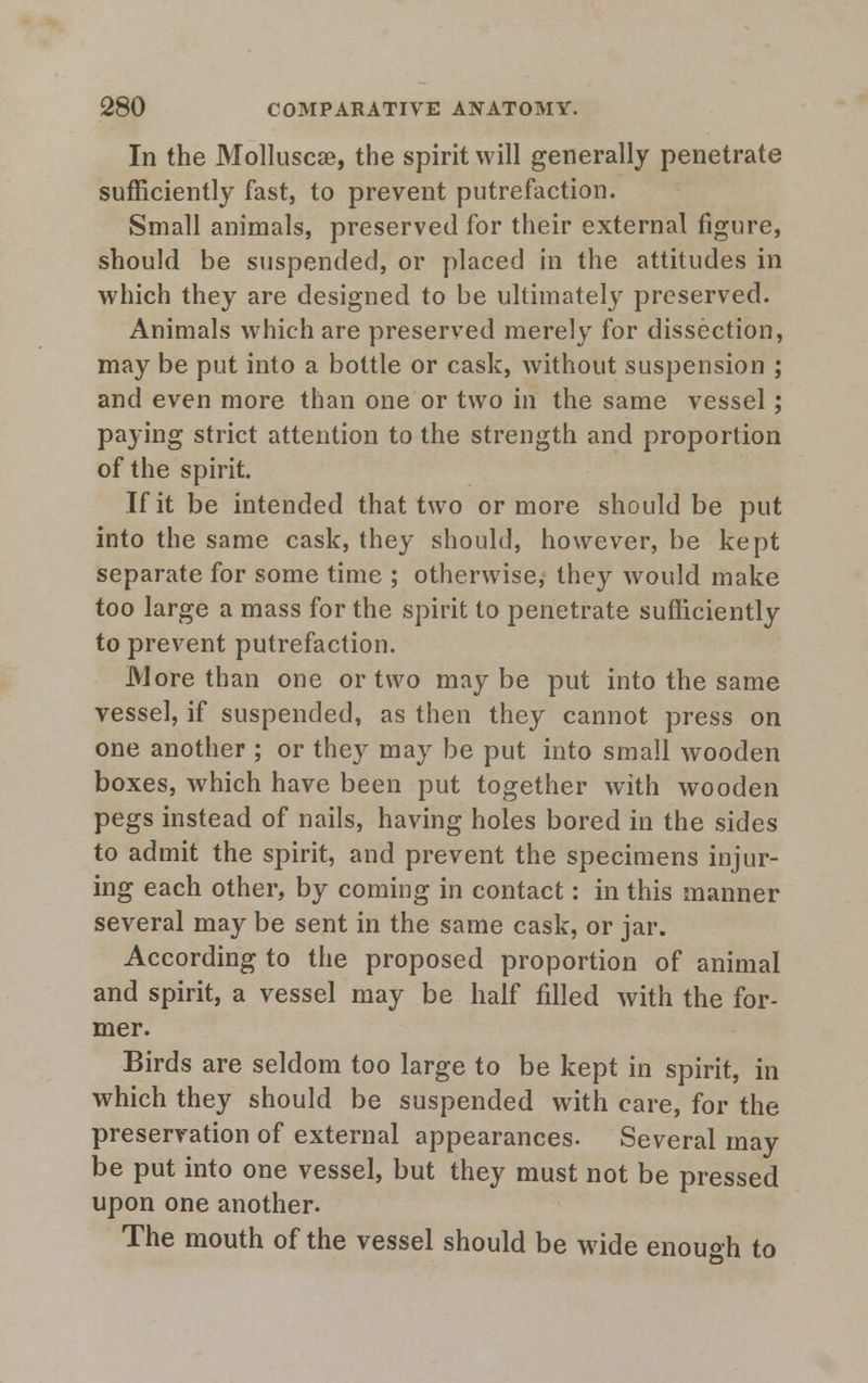 In the Molluscse, the spirit will generally penetrate sufficiently fast, to prevent putrefaction. Small animals, preserved for their external figure, should be suspended, or placed in the attitudes in which they are designed to be ultimately preserved. Animals which are preserved merely for dissection, may be put into a bottle or cask, without suspension ; and even more than one or two in the same vessel; paying strict attention to the strength and proportion of the spirit. If it be intended that two or more should be put into the same cask, they should, however, be kept separate for some time ; otherwise, they would make too large a mass for the spirit to penetrate sufficiently to prevent putrefaction. M ore than one or two maybe put into the same vessel, if suspended, as then they cannot press on one another ; or they may be put into small wooden boxes, which have been put together with wooden pegs instead of nails, having holes bored in the sides to admit the spirit, and prevent the specimens injur- ing each other, by coming in contact: in this manner several may be sent in the same cask, or jar. According to the proposed proportion of animal and spirit, a vessel may be half filled with the for- mer. Birds are seldom too large to be kept in spirit, in which they should be suspended with care, for the preservation of external appearances. Several may be put into one vessel, but they must not be pressed upon one another. The mouth of the vessel should be wide enough to