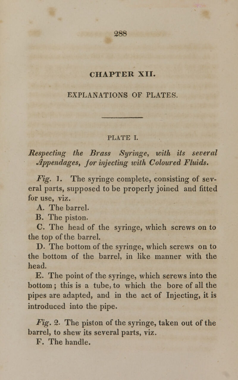 CHAPTER XII. EXPLANATIONS OF PLATES. PLATE I. Respecting the Brass Syringe, with its several Appendages, jor injecting with Coloured Fluids. Fig. 1. The syringe complete, consisting of sev- eral parts, supposed to be properly joined and fitted for use, viz. A. The barrel. B. The piston. C. The head of the syringe, which screws on to the top of the barrel. D. The bottom of the syringe, which screws on to the bottom of the barrel, in like manner with the head. E. The point of the syringe, which screws into the bottom ; this is a tube, to which the bore of all the pipes are adapted, and in the act of Injecting, it is introduced into the pipe. Fig. 2. The piston of the syringe, taken out of the barrel, to shew its several parts, viz. F. The handle.