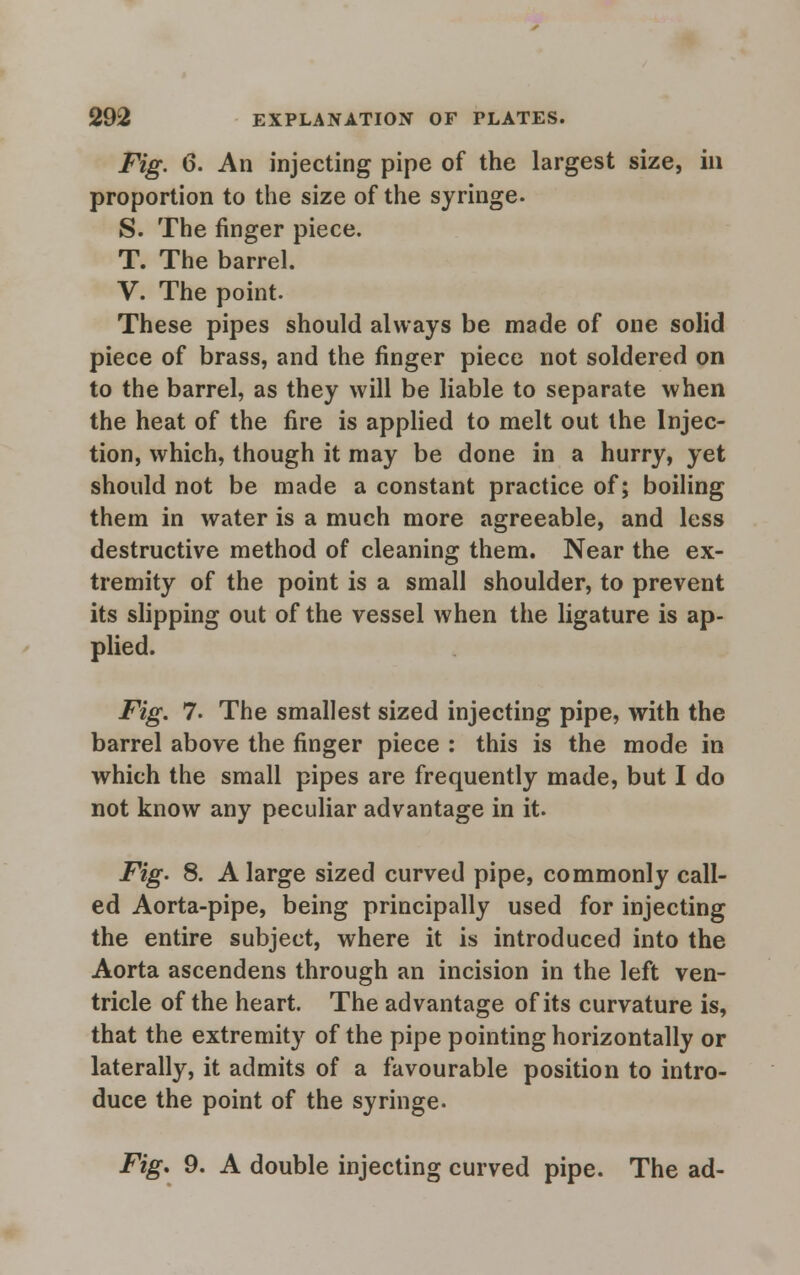 Fig. 6. An injecting pipe of the largest size, in proportion to the size of the syringe. S. The finger piece. T. The barrel. V. The point. These pipes should always be made of one solid piece of brass, and the finger piece not soldered on to the barrel, as they will be liable to separate when the heat of the fire is applied to melt out the Injec- tion, which, though it may be done in a hurry, yet should not be made a constant practice of; boiling them in water is a much more agreeable, and less destructive method of cleaning them. Near the ex- tremity of the point is a small shoulder, to prevent its slipping out of the vessel when the ligature is ap- plied. Fig. 7. The smallest sized injecting pipe, with the barrel above the finger piece : this is the mode in which the small pipes are frequently made, but I do not know any peculiar advantage in it. Fig. 8. A large sized curved pipe, commonly call- ed Aorta-pipe, being principally used for injecting the entire subject, where it is introduced into the Aorta ascendens through an incision in the left ven- tricle of the heart. The advantage of its curvature is, that the extremity of the pipe pointing horizontally or laterally, it admits of a favourable position to intro- duce the point of the syringe. Fig. 9. A double injecting curved pipe. The ad-