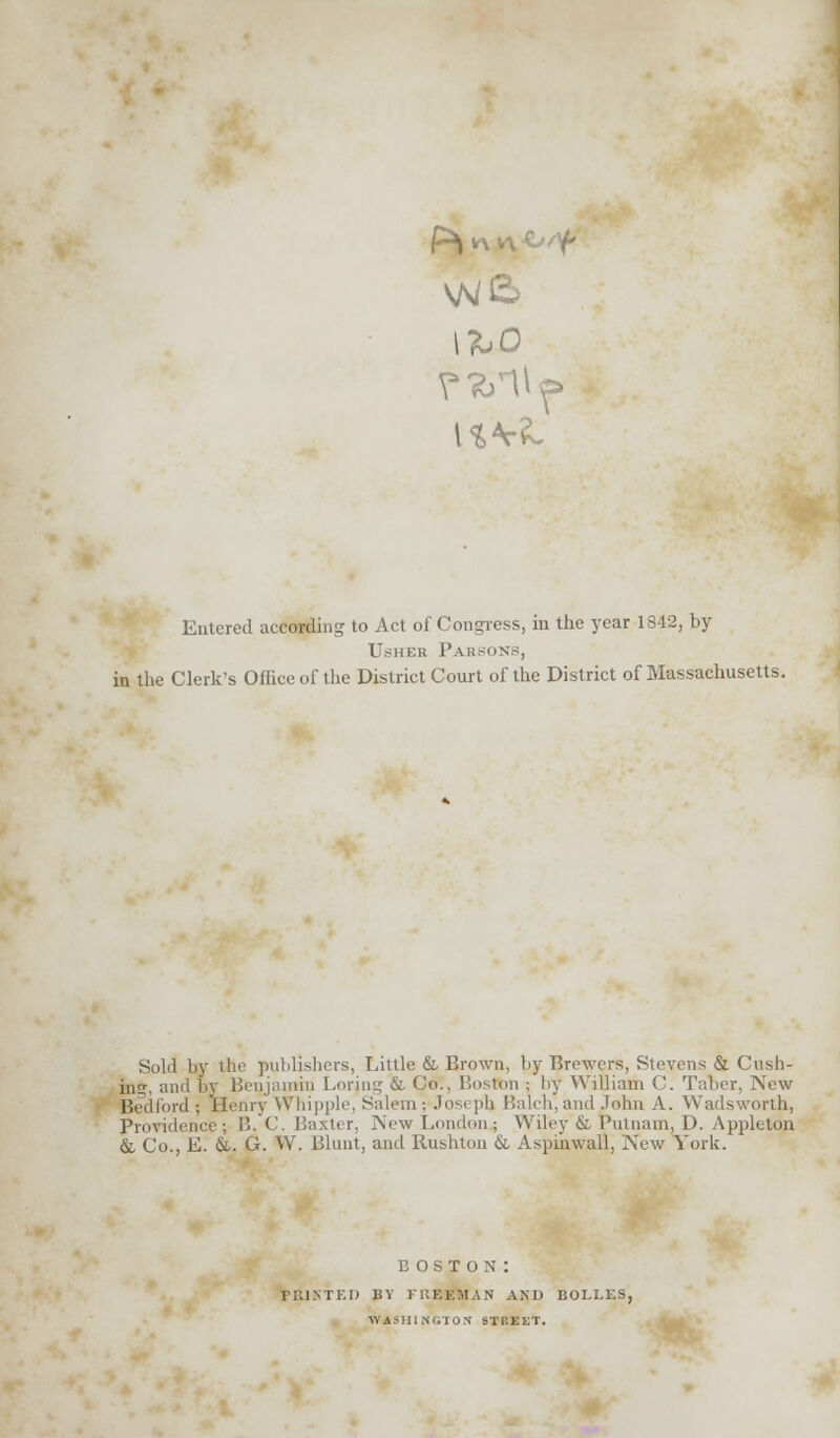 Entered according to Act of Congress, in the year 1842, by UsHEB P ARSONS, in the Clerk's Office of the District Court of the District of Massachusetts. Sold by the publishers, Little & Brown, by Brewers, Stevens & Cush- ins*. and by Benjamin Loring & Co.. Boston ; l>y William C. Taher, New Bedford ; Henry Whipple. Salem ■ Jos< ]>h I'.alrh, and John A. Wads worth, Providence; B.C. Baxter, New London.; Wiley & Putnam, D. Appleton & Co., E. &. G. W. Blunt, and Rushton & Aspinwall, New York. boston: fiuntf.i) by freeman and bolles, WASHINGTON STREET.