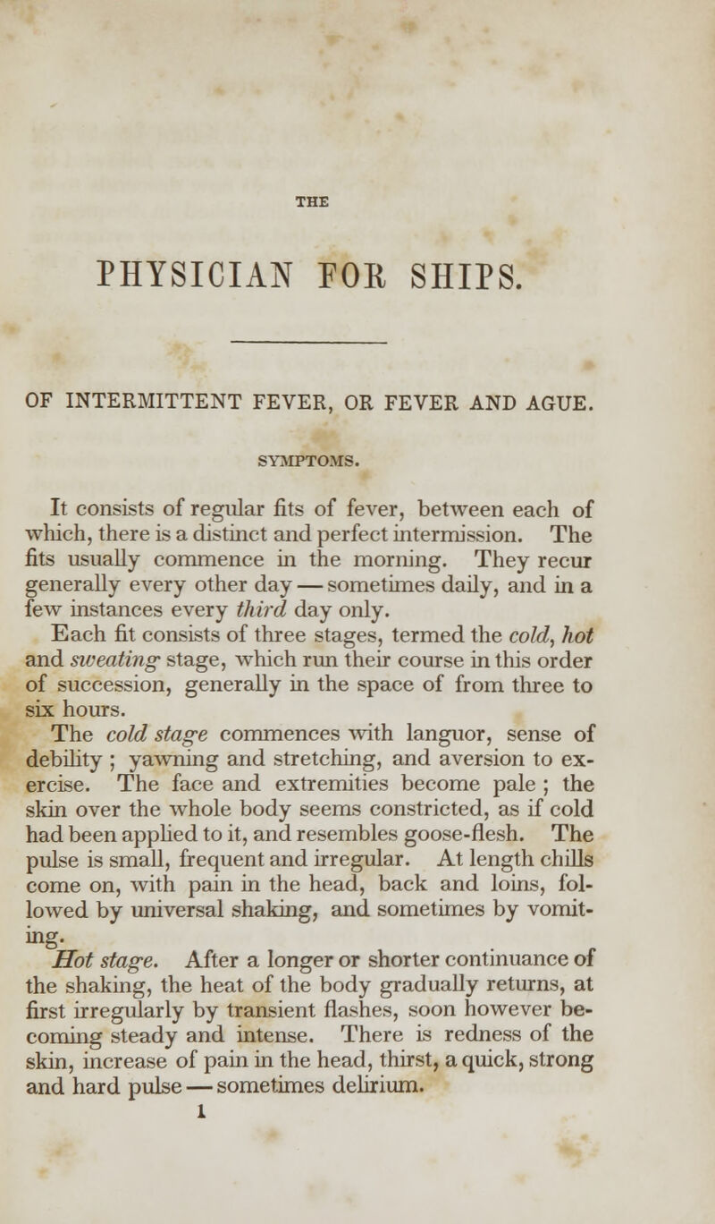 PHYSICIAN FOR SHIPS. OF INTERMITTENT FEVER, OR FEVER AND AGUE. SYMPTOMS. It consists of regular fits of fever, between each of which, there is a distinct and perfect intermission. The fits usually commence in the morning. They recur generally every other day — sometimes daily, and in a few instances every third day only. Each fit consists of three stages, termed the cold, hot and siv eating stage, which run their course in this order of succession, generally in the space of from three to six hours. The cold stage commences with languor, sense of debility ; yawning and stretching, and aversion to ex- ercise. The face and extremities become pale ; the skin over the whole body seems constricted, as if cold had been applied to it, and resembles goose-flesh. The pulse is small, frequent and irregular. At length chills come on, with pain in the head, back and loins, fol- lowed by universal shaking, and sometimes by vomit- Hot stage. After a longer or shorter continuance of the shaking, the heat of the body gradually returns, at first irregularly by transient flashes, soon however be- coming steady and intense. There is redness of the skin, increase of pain in the head, thirst, a quick, strong and hard pulse — sometimes delirium. 1
