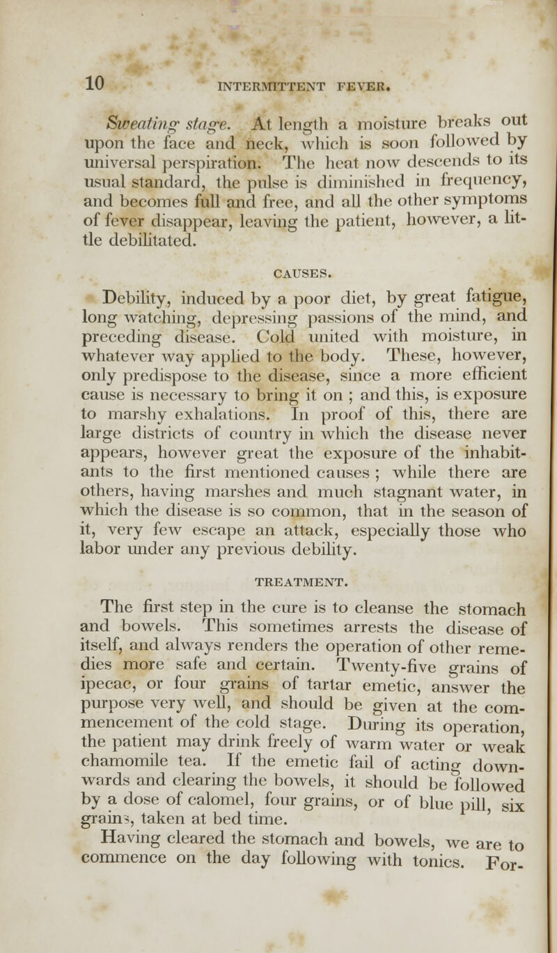 Sweating' stage. At length a moisture breaks out upon the face and neck, which is soon followed by- universal perspiration. The heat now descends to its usual standard, the pulse is diminished in frequency, and becomes full and free, and all the other symptoms of fever disappear, leaving the patient, however, a lit- tle debilitated. CAUSES. Debility, induced by a poor diet, by great fatigue, long watching, depressing passions of the mind, and preceding disease. Cold united with moisture, in whatever way applied to the body. These, however, only predispose to the disease, since a more efficient cause is necessary to bring it on ; and this, is exposure to marshy exhalations. In proof of this, there are large districts of country in which the disease never appears, however great the exposure of the inhabit- ants to the first mentioned causes ; while there are others, having marshes and much stagnant water, in which the disease is so common, that in the season of it, very few escape an attack, especially those who labor under any previous debility. TREATMENT. The first step in the cure is to cleanse the stomach and bowels. This sometimes arrests the disease of itself, and always renders the operation of other reme- dies more safe and certain. Twenty-five grains of ipecac, or four grains of tartar emetic, answer the purpose very well, and should be given at the com- mencement of the cold stage. During its operation the patient may drink freely of warm water or weak chamomile tea. If the emetic fail of actin°- down- wards and clearing the bowels, it should be followed by a dose of calomel, four grains, or of blue pill, six grain?, taken at bed time. Having cleared the stomach and bowels, we are to commence on the day following with tonics. For-