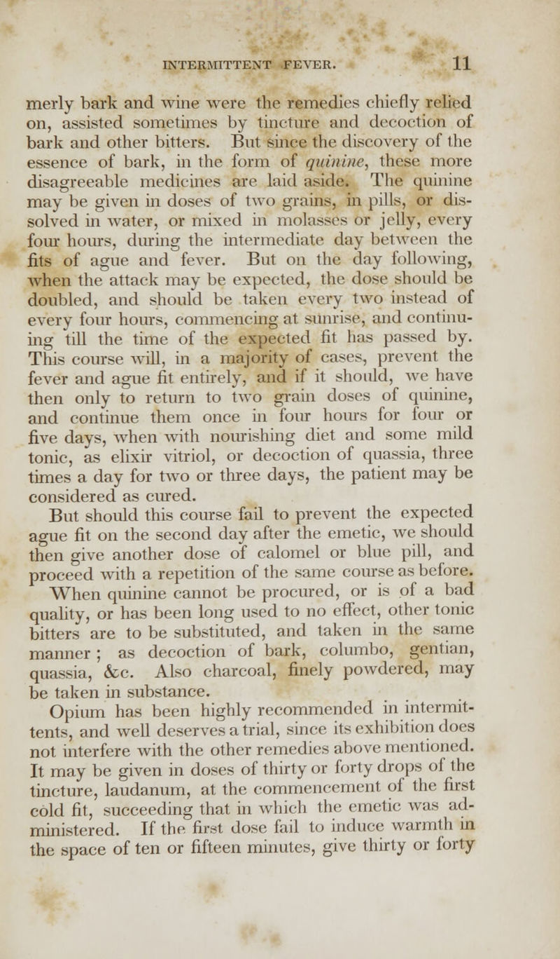 merly bark and wine were the remedies chiefly relied on, assisted sometimes by tincture and decoction of bark and other bitters. But since the discovery of the essence of bark, in the form of quinine, these more disagreeable medicines are laid aside* The quinine may be given in doses of two grains, in pills, or dis- solved in water, or mixed hi molasses or jelly, every four hours, during the intermediate day between the fits of ague and fever. But on the day following, when the attack may be expected, the dose should be doubled, and should be taken every two instead of every four hours, commencing at sunrise, and continu- ing till the time of the expected fit has passed by. This course will, in a majority of cases, prevent the fever and ague fit entirely, and if it should, we have then only to return to two grain doses of quinine, and continue them once in four hours for four or five days, when with nourishing diet and some mild tonic, as elixir vitriol, or decoction of quassia, three times a day for two or three days, the patient may be considered as cured. But should this course fail to prevent the expected ague fit on the second day after the emetic, we should then give another dose of calomel or blue pill, and proceed with a repetition of the same course as before. When quinine cannot be procured, or is of a bad quality, or has been long used to no effect, other tonic bitters are to be substituted, and taken in the same manner ; as decoction of bark, columbo, gentian, quassia, &c. Also charcoal, finely powdered, may be taken in substance. Opium has been highly recommended in intermit- tents, and well deserves a trial, since its exhibition docs not interfere with the other remedies above mentioned. It may be given in doses of thirty or forty drops of the tincture, laudanum, at the commencement of the first cold fit, succeeding that in which the emetic was ad- ministered. If the first dose fail to induce warmth in the space of ten or fifteen minutes, give thirty or forty