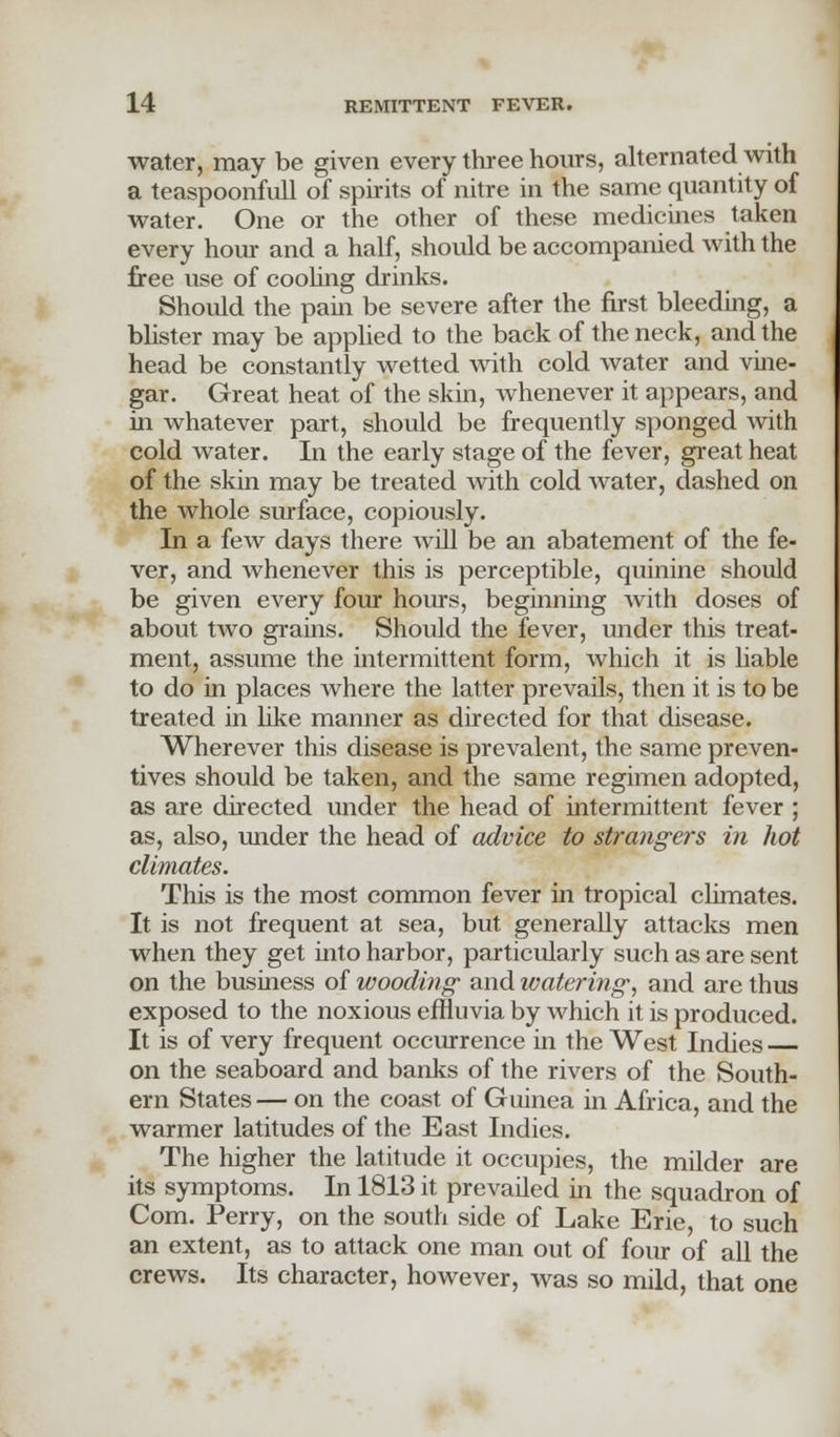 water, may be given every three hours, alternated with a teaspoonfull of spirits of nitre in the same quantity of water. One or the other of these medicines taken every hour and a half, should be accompanied with the free use of cooling drinks. Should the pain be severe after the first bleeding, a blister may be applied to the back of the neck, and the head be constantly wetted with cold water and vine- gar. Great heat of the skin, whenever it appears, and in whatever part, should be frequently sponged with cold water. In the early stage of the fever, great heat of the skin may be treated with cold water, dashed on the whole surface, copiously. In a few days there will be an abatement of the fe- ver, and whenever this is perceptible, quinine should be given every four hours, beginning with doses of about two grains. Should the fever, under this treat- ment, assume the intermittent form, which it is liable to do in places where the latter prevails, then it is to be treated in like manner as directed for that disease. Wherever this disease is prevalent, the same preven- tives should be taken, and the same regimen adopted, as are directed under the head of intermittent fever ; as, also, under the head of advice to strangers in hot climates. This is the most common fever in tropical climates. It is not frequent at sea, but generally attacks men when they get into harbor, particularly such as are sent on the business of wooding and watering, and are thus exposed to the noxious effluvia by which it is produced. It is of very frequent occurrence in the West Indies on the seaboard and banks of the rivers of the South- ern States — on the coast of Guinea in Africa, and the warmer latitudes of the East Indies. The higher the latitude it occupies, the milder are its symptoms. In 1813 it prevailed in the squadron of Com. Perry, on the south side of Lake Erie, to such an extent, as to attack one man out of four of all the crews. Its character, however, was so mild, that one