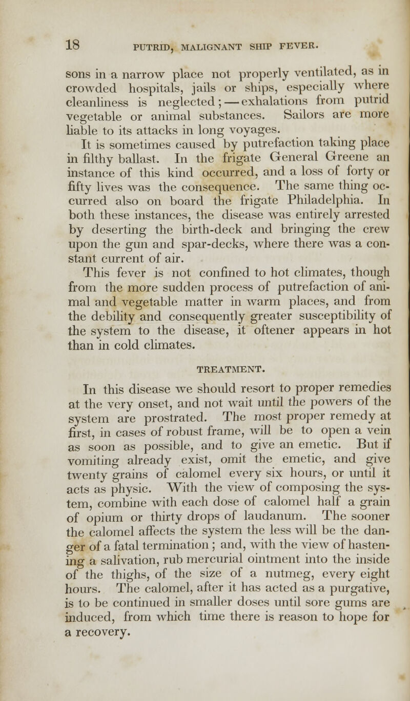 sons in a narrow place not properly ventilated, as in crowded hospitals, jails or ships, especially where cleanliness is neglected; — exhalations from putrid vegetable or animal substances. Sailors are more liable to its attacks in long voyages. It is sometimes caused by putrefaction taking place in filthy ballast. In the frigate General Greene an instance of this kind occurred, and a loss of forty or fifty lives was the consequence. The same thing oc- curred also on board the frigate Philadelphia. In both these instances, the disease was entirely arrested by deserting the birth-deck and bringing the crew upon the gun and spar-decks, where there was a con- stant current of air. This fever is not confined to hot climates, though from the more sudden process of putrefaction of ani- mal and vegetable matter in warm places, and from the debility and consequently greater susceptibility of the system to the disease, it oftener appears in hot than in cold climates. TREATMENT. In this disease we should resort to proper remedies at the very onset, and not wait until the powers of the system are prostrated. The most proper remedy at first, in cases of robust frame, will be to open a vein as soon as possible, and to give an emetic. But if vomiting already exist, omit the emetic, and give twenty grains of calomel every six hours, or until it acts as physic. With the view of composing the sys- tem, combine with each dose of calomel half a grain of opium or thirty drops of laudanum. The sooner the calomel affects the system the less will be the dan- ger of a fatal termination ; and, with the view of hasten- ing a salivation, rub mercurial ointment into the inside of the thighs, of the size of a nutmeg, every eight hours. The calomel, after it has acted as a purgative, is to be continued in smaller doses until sore gums are induced, from which time there is reason to hope for a recovery.