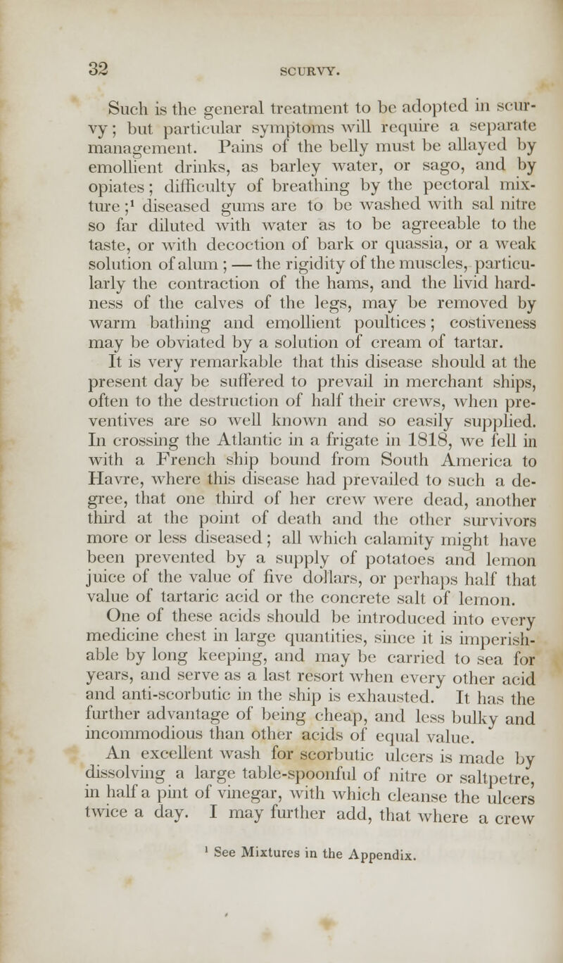 Such is the general treatment to be adopted in scur- vy; but particular symptdbis will require a separate management. Pains of the belly must be allayed by emollient drinks, as barley water, or sago, and by opiates ; difficulty of breathing by the pectoral mix- ture ;! diseased gums are to be washed with sal nitre so far diluted with water as to be agreeable to the taste, or with decoction of bark or quassia, or a weak solution of alum ; — the rigidity of the muscles, particu- larly the contraction of the hams, and the livid hard- ness of the calves of the legs, may be removed by warm bathing and emollient poultices; costiveness may be obviated by a solution of cream of tartar. It is very remarkable that this disease should at the present day be suffered to prevail in merchant ships, often to the destruction of half their crews, when pre- ventives are so Avell known and so easily supplied. In crossing the Atlantic in a frigate in 1818, we fell in with a French ship bound from South America to Havre, where this disease had prevailed to such a de- gree, that one thud of her crew were dead, another third at the point of death and the other survivors more or less diseased; all which calamity might have been prevented by a supply of potatoes and lemon juice of the value of five dollars, or perhaps half that value of tartaric acid or the concrete salt of lemon. One of these acids should be introduced into every medicine chest in large quantities, since it is imperish- able by long keeping, and may be carried to sea for years, and serve as a last resort when every other acid and anti-scorbutic in the ship is exhausted. It has the further advantage of being cheap, and less bulky and incommodious than other acids of equal value. An excellent wash for scorbutic ulcers is made by dissolving a large table-spoonful of nitre or saltpetre, in half a pint of vinegar, with which cleanse the ulcers twice a day. I may further add, that where a crew