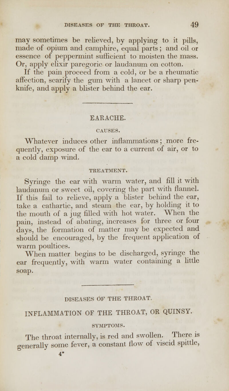 may sometimes be relieved, by applying to it pills, made of opium and camphire, equal parts; and oil or essence of peppermint sufficient to moisten the mass. Or, apply elixir paregoric or laudanum on cotton. If the pain proceed from a cold, or be a rheumatic affection, scarify the gum with a lancet or sharp pen- knife, and apply a blister behind the ear. EARACHE. CAUSES. Whatever induces other inflammations; more fre- quently, exposure of the ear to a current of air, or to a cold damp wind. TREATMENT. Syringe the ear with warm water, and fill it with laudanum or sweet oil, covering the part with flannel. If this fail to relieve, apply a blister behind the ear, take a cathartic, and steam the ear, by holding it to the mouth of a jug filled with hot water. When the pain, instead of abating, increases for three or four days, the formation of matter may be expected and should be encouraged, by the frequent application of warm poultices. When matter begins to be discharged, syringe the ear frequently, with warm water containing a little soap. DISEASES OP THE THROAT. INFLAMMATION OF THE THROAT, OR QUINSY. SYMPTOMS. The throat internally, is red and swollen. There is generally some fever, a constant flow of viscid spittle, 4'