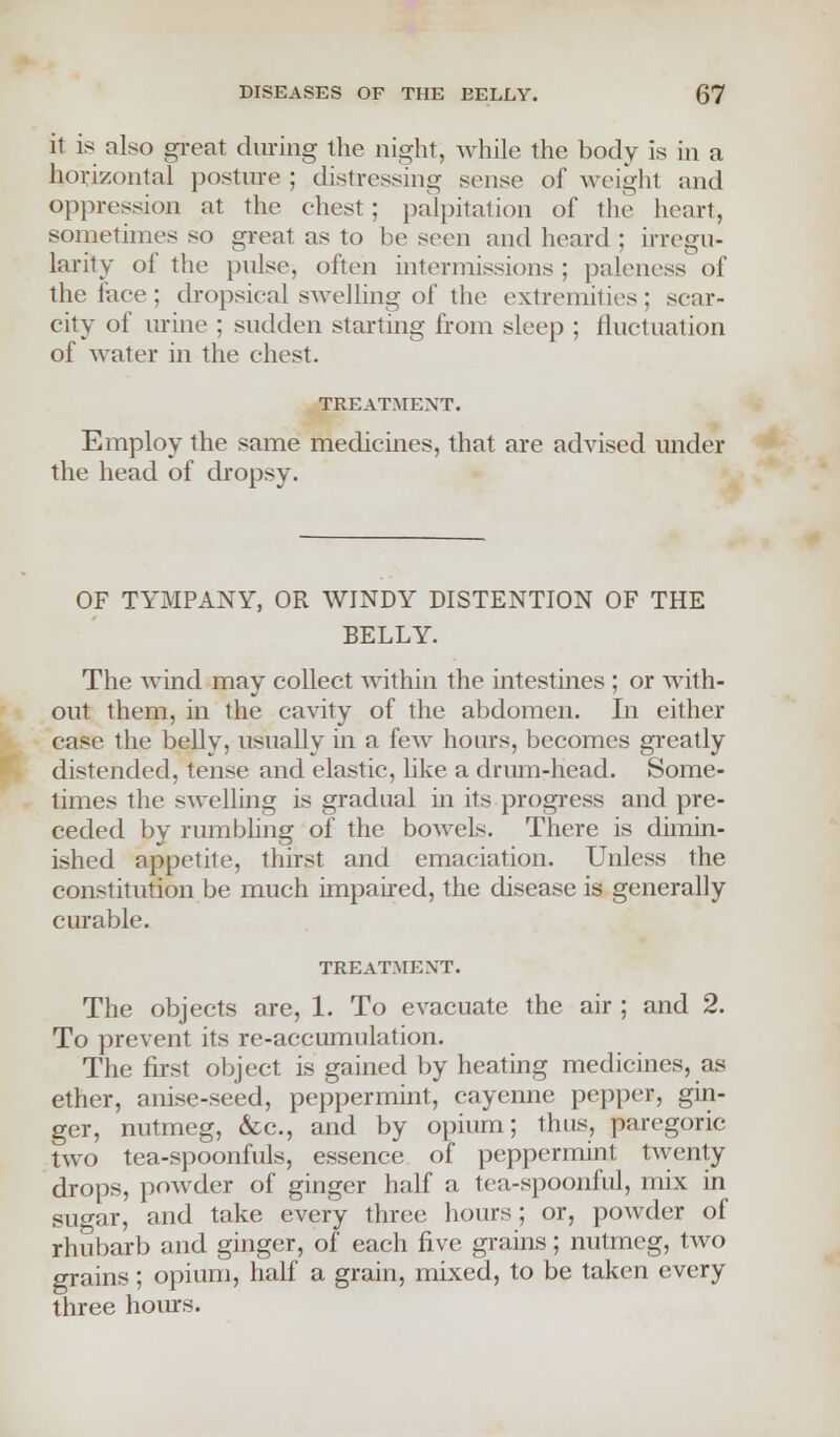 it is also great during the night, while the body is in a horizontal posture ; distressing sense of weight and oppression at the chest ; palpitation of the heart, sometimes so great as to be seen and heard ; irregu- larity of the pulse, often intermissions ; paleness of the face; dropsical swelling of the extremities; scar- city of urine ; sudden starting from sleep ; fluctuation of water in the chest. TREATMENT. Employ the same medicines, that are advised under the head of dropsy. OF TYMPANY, OR WINDY DISTENTION OF THE BELLY. The wind may coUect within the intestines ; or with- out them, in the cavity of the abdomen. In either case the belly, usually in a few hours, becomes greatly distended, tense and elastic, like a drum-head. Some- times the swelling is gradual in its progress and pre- ceded by rumbling of the bowels. There is dimin- ished appetite, thirst and emaciation. Unless the constitution be much impaired, the disease is generally curable. TREATMENT. The objects are, 1. To evacuate the air ; and 2. To prevent its re-accumulation. The first object is gained by heating medicines, as ether, anise-seed, peppermint, cayenne pepper, gin- ger, nutmeg, &c, and by opium; thus, paregoric two tea-spoonfuls, essence of peppermint twenty drops, powder of ginger half a tea-spoonful, mix in sugar, and take every three hours; or, powder of rhubarb and ginger, of each five grains; nutmeg, two grains; opium, half a grain, mixed, to be taken every three hours.