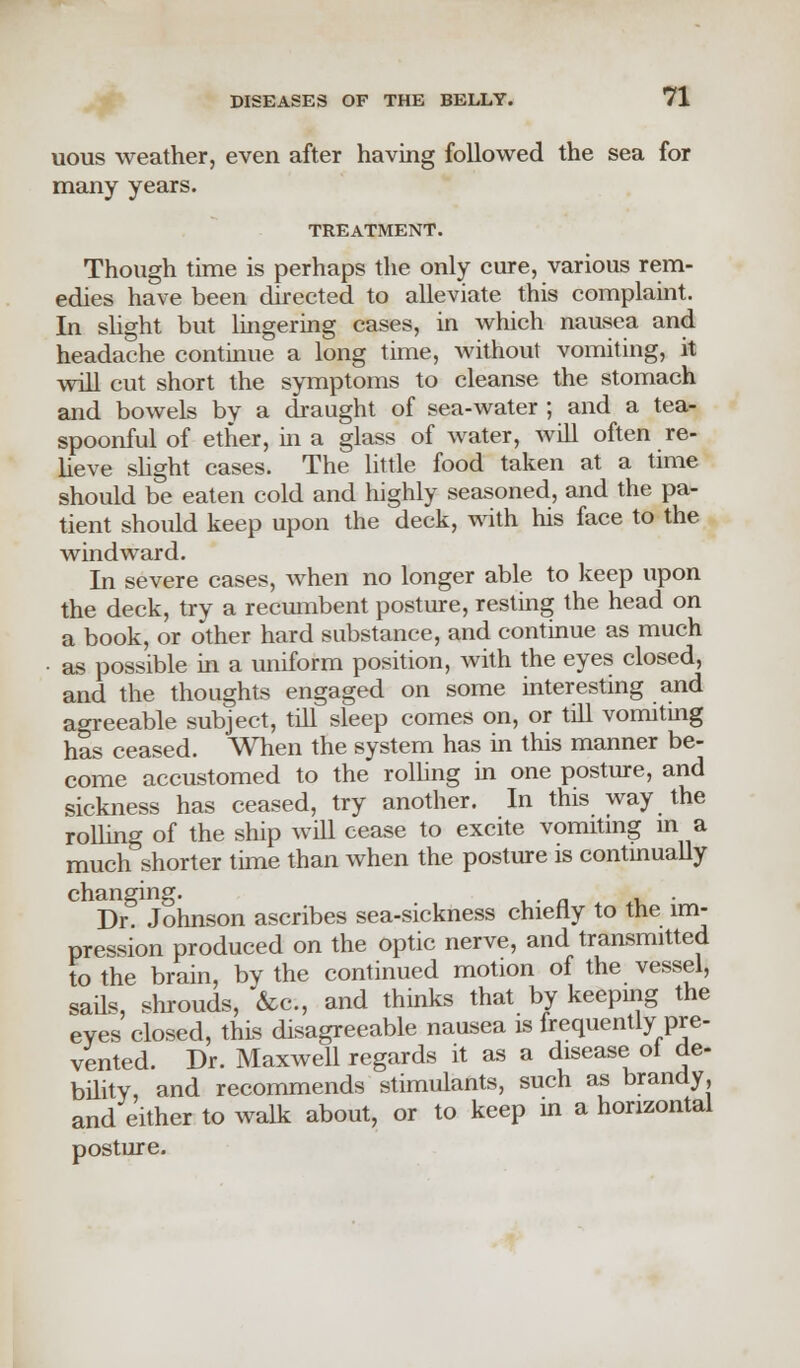 uous weather, even after having followed the sea for many years. TREATMENT. Though time is perhaps the only cure, various rem- edies have been directed to alleviate this complaint. In slight but lingering cases, in which nausea and headache continue a long time, without vomiting, it will cut short the symptoms to cleanse the stomach and bowels by a draught of sea-water ; and a tea- spoonful of ether, in a glass of water, will often re- lieve slight cases. The little food taken at a time should be eaten cold and highly seasoned, and the pa- tient should keep upon the deck, with his face to the windward. In severe cases, when no longer able to keep upon the deck, try a recumbent posture, resting the head on a book, or other hard substance, and continue as much • as possible in a uniform position, with the eyes closed, and the thoughts engaged on some interesting and agreeable subject, till sleep comes on, or till vomiting has ceased. When the system has in this manner be- come accustomed to the rolling in one posture, and sickness has ceased, try another. In this way the rolling of the ship will cease to excite vomiting in a much shorter time than when the posture is continually changing. . Dr. Johnson ascribes sea-sickness chiefly to the im- pression produced on the optic nerve, and transmitted to the brain, by the continued motion of the vessel, sails, shrouds, &c, and thinks that by keeping the eves closed, this disagreeable nausea is frequently pre- vented. Dr. Maxwell regards it as a disease ol de- bility, and recommends stimulants, such as brandy, and either to walk about, or to keep in a horizontal posture.