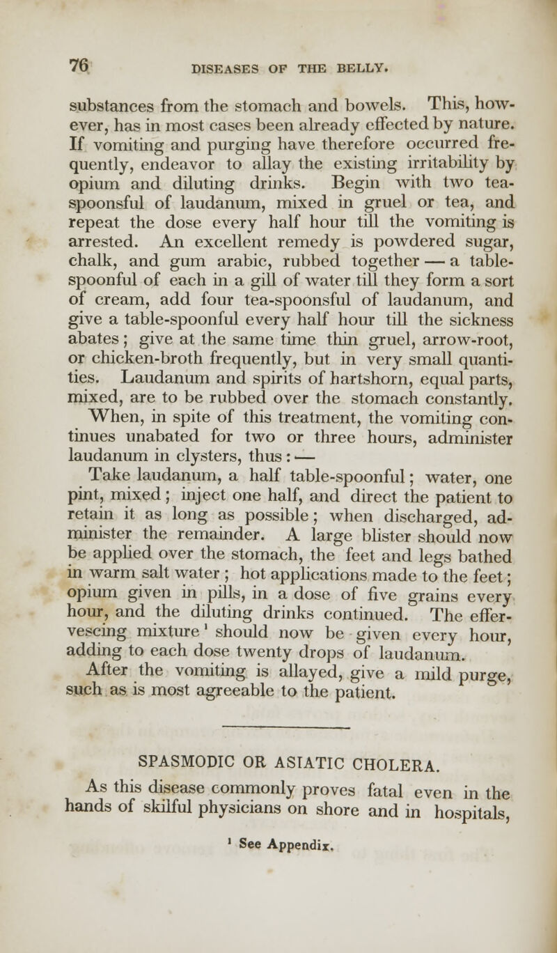 substances from the stomach and bowels. This, how- ever, has in most cases been already effected by nature. If vomiting and purging have therefore occurred fre- quently, endeavor to allay the existing irritability by opium and diluting drinks. Begin with two tea- spoonsful of laudanum, mixed in gruel or tea, and repeat the dose every half hour till the vomiting is arrested. An excellent remedy is powdered sugar, chalk, and gum arabic, rubbed together — a table- spoonful of each in a gill of water till they form a sort of cream, add four tea-spoonsful of laudanum, and give a table-spoonful every half hour till the sickness abates; give at the same time thin gruel, arrow-root, or chicken-broth frequently, but in very small quanti- ties. Laudanum and spirits of hartshorn, equal parts, mixed, are to be rubbed over the stomach constantly. When, in spite of this treatment, the vomiting con- tinues unabated for two or three hours, administer laudanum in clysters, thus : — Take laudanum, a half table-spoonful; water, one pint, mixed; inject one half, and direct the patient to retain it as long as possible; when discharged, ad- minister the remainder. A large blister should now be applied over the stomach, the feet and legs bathed in warm salt water ; hot applications made to the feet; opium given in pills, in a dose of five grains every hour, and the diluting drinks continued. The effer- vescing mixture' should now be given every hour, adding to each dose twenty drops of laudanum. After the vomiting is allayed, give a mild purge, such as is most agreeable to the patient. SPASMODIC OR ASIATIC CHOLERA. As this disease commonly proves fatal even in the hands of skilful physicians on shore and in hospitals, 1 See Appendix.