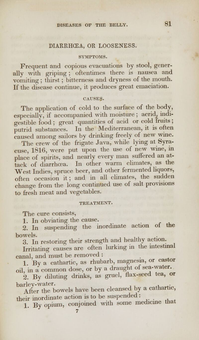 DIARRHOEA, OR LOOSENESS. SYMPTOMS. Frequent and copious evacuations by stool, gener- ally with griping; oftentimes there is nausea and vomiting ; thirst; bitterness and dryness of the mouth. If the disease continue, it produces great emaciation. CAUSES. The application of cold to the surface of the body, especially, if accompanied with moisture ; acrid, indi- gestible food; great quantities of acid or cold fruits; putrid substances. In the Mediterranean, it is often caused among sailors by drinking freely of new wine. The crew of the frigate Java, while lying at Syra- cuse, 1816, were put upon the use of new wine, in place of spirits, and nearly every man suffered an at- tack of diarrhoea. In other warm climates, as the West Indies, spruce beer, and other fermented liquors, often occasion it; and in all climates, the sudden change from the long continued use of salt provisions to fresh meat and vegetables. TREATMENT. The cure consists, 1. In obviating the cause. 2. In suspending the inordinate action of the bowels. 3. In restoring their strength and healthy action. Irritating causes are often lurking in the intestinal canal, and must be removed : 1 By a cathartic, as rhubarb, magnesia, or castor oil, in a common dose, or by a draught of sea-water. 2. By diluting drinks, as gruel, flax-seed tea, or barley-water. , . After the bowels have been cleansed by a cathartic, their inordinate action is to be suspended: 1. By opium, conjoined with some medicine that