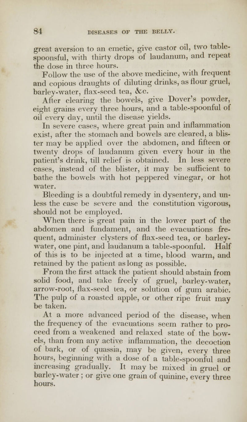 great aversion to an emetic, give castor oil, two table- spoonsful, with thirty drops of laudanum, and repeat the dose in three hours. Follow the use of the above medicine, with frequent and copious draughts of diluting drinks, as flour gruel, barley-water, flax-seed tea, &c. After clearing the bowels, give Dover's powder, eight grains every three hours, and a table-spoonful of oil every day, until the disease yields. In severe cases, where great pain and inflammation exist, after the stomach and bowels are cleared, a blis- ter may be applied over the abdomen, and fifteen or twenty drops of laudanum given every hour in the patient's drink, till relief is obtained. In less severe cases, instead of the blister, it may be sufficient to bathe the bowels with hot peppered vinegar, or hot water. Bleeding is a doubtful remedy in dysentery, and un- less the case be severe and the constitution vigorous, should not be employed. When there is great pain in the lower part of the abdomen and fundament, and the evacuations fre- quent, administer clysters of flax-seed tea, or barley- water, one pint, and laudanum a table-spoonful. Half of this is to be injected at a time, blood warm, and retained by the patient as long as possible. From the first attack the patient should abstain from solid food, and take freely of gruel, barley-water, arrow-root, flax-seed tea, or solution of gum arabic. The pulp of a roasted apple, or other ripe fruit may be taken. At a more advanced period of the disease, when the frequency of the evacuations seem rather to pro- ceed from a Aveakened and relaxed state of the bow- els, than from any active inflammation, the decoction of bark, or of quassia, may be given, every three hours, beginning with a dose of a table-spoonful and increasing gradually. It may be mixed in gruel or barley-water ; or give one grain of quinine, every three hours.