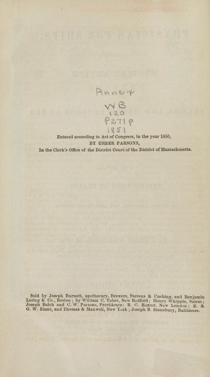 Enteied according to Act of Congress, in the year 1850, BY USHER PARSONS, In the Clerk's Office of the District Court of the District of Massachusetts. Sold by Joseph Tiumett, apothecary. Brewers, Stevens & Cushing, and Benjamin Loring & Co., Boston ; by William C. Taber, New Bedford ; Henry Whipple Salem ■ Joseph Balch and C. W. Parsons, Providence; B. 0. Baxter, New London'- E. & G. W. Blunt, and Thomas & Maxwell, New York ; Joseph B. Stansbury, Baltimore.