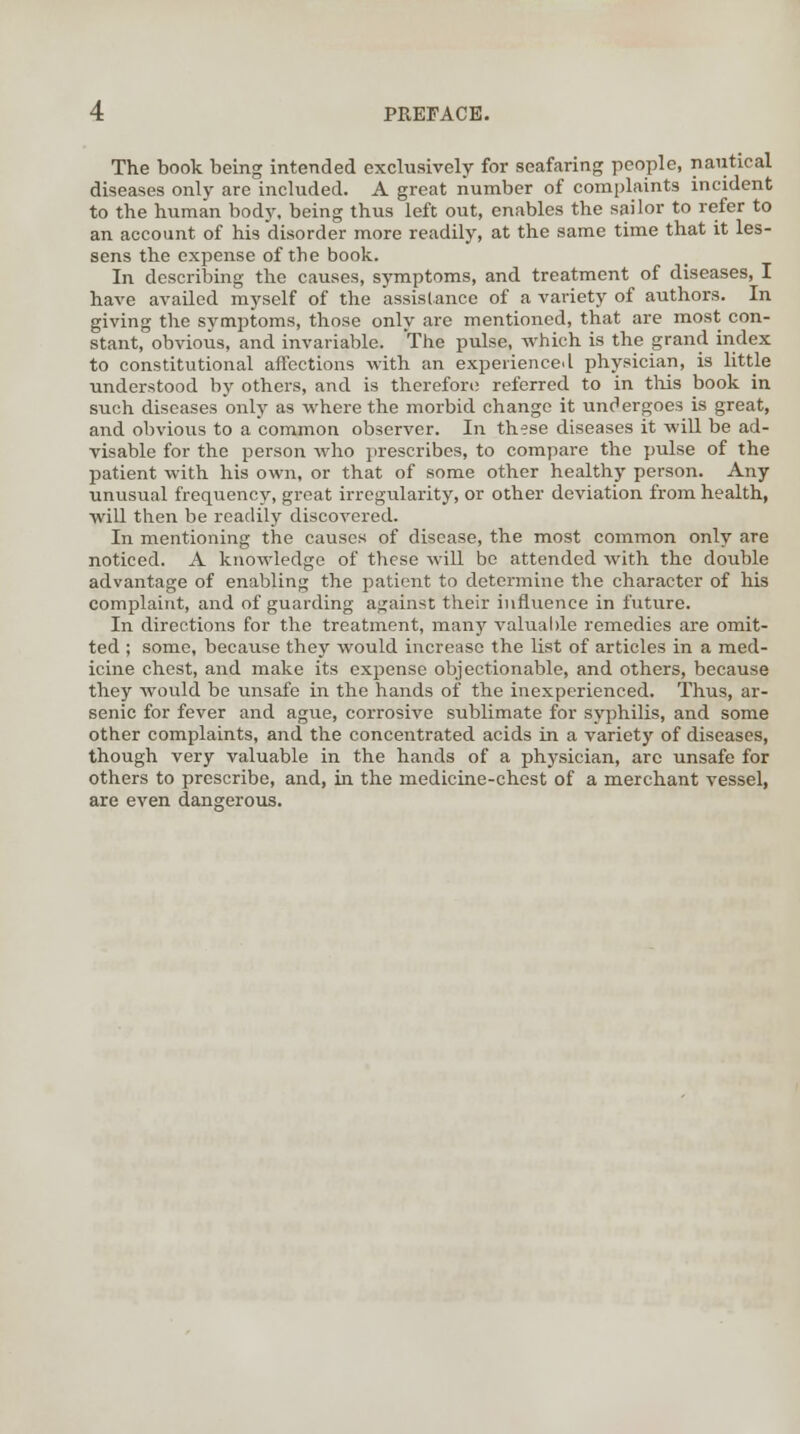 The book being intended exclusively for seafaring people, nautical diseases only are included. A great number of complaints incident to the human body, being thus left out, enables the sailor to refer to an account of his disorder more readily, at the same time that it les- sens the expense of the book. In describing the causes, symptoms, and treatment of diseases, I have availed myself of the assistance of a variety of authors. In giving the symptoms, those only are mentioned, that are most con- stant, obvious, and invariable. The pulse, which is the grand index to constitutional affections with an experienced physician, is little understood by others, and is therefore referred to in this book in such diseases only as where the morbid change it undergoes is great, and obvious to a common observer. In these diseases it will be ad- visable for the person who prescribes, to compare the pulse of the patient with his own, or that of some other healthy person. Any unusual frequency, great irregularity, or other deviation from health, will then be readily discovered. In mentioning the causes of disease, the most common only are noticed. A knowledge of these will be attended with the double advantage of enabling the patient to determine the character of his complaint, and of guarding against their influence in future. In directions for the treatment, many valuable remedies are omit- ted ; some, because they would increase the list of articles in a med- icine chest, and make its expense objectionable, and others, because they would be unsafe in the hands of the inexperienced. Thus, ar- senic for fever and ague, corrosive sublimate for syphilis, and some other complaints, and the concentrated acids in a variety of diseases, though very valuable in the hands of a physician, arc unsafe for others to prescribe, and, in the medicine-chest of a merchant vessel, are even dangerous.