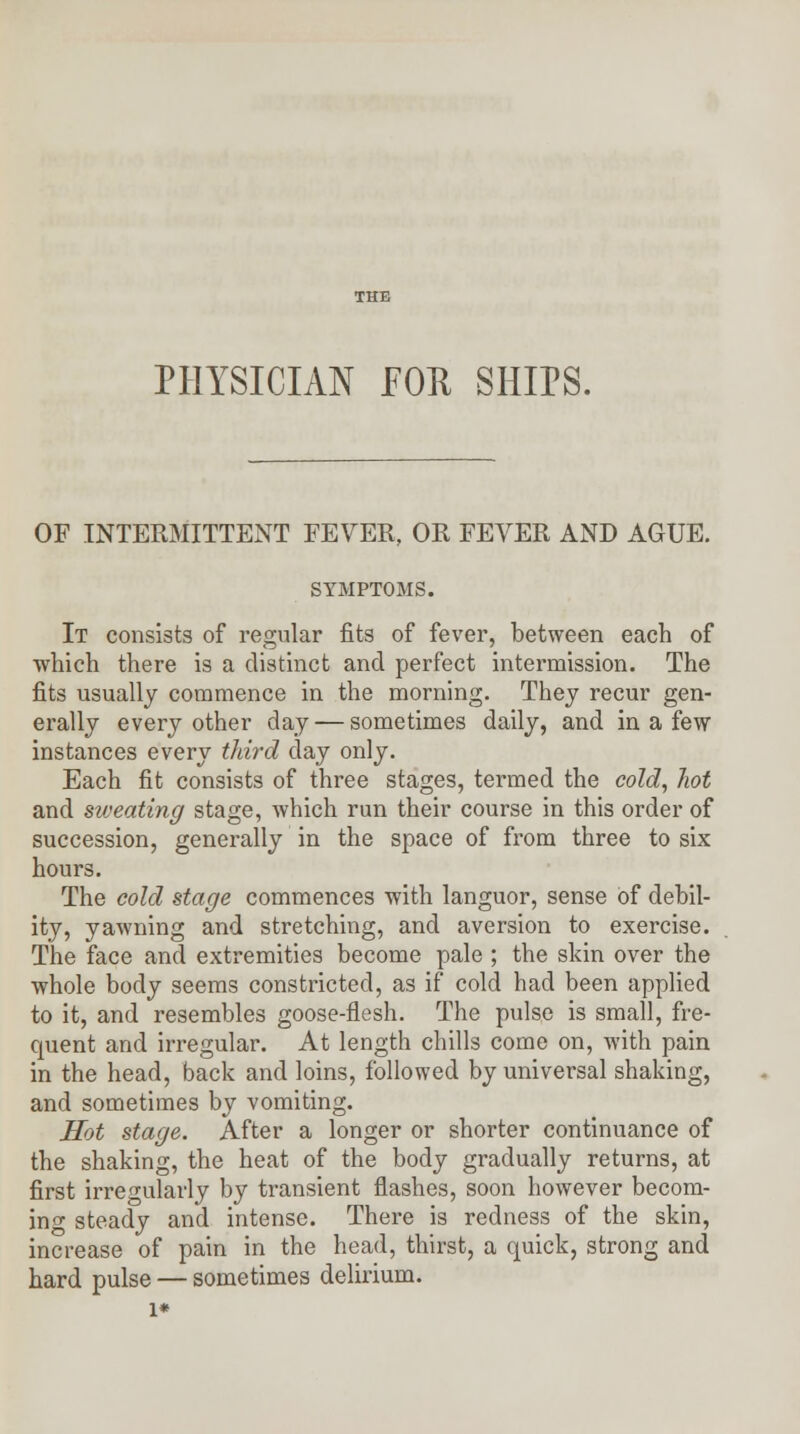 PHYSICIAN FOR SHIPS. OF INTERMITTENT FEVER, OR FEVER AND AGUE. SYMPTOMS. It consists of regular fits of fever, between each of which there is a distinct and perfect intermission. The fits usually commence in the morning. They recur gen- erally every other day — sometimes daily, and in a few instances every third day only. Each fit consists of three stages, termed the cold, hot and sweating stage, which run their course in this order of succession, generally in the space of from three to six hours. The cold stage commences with languor, sense of debil- ity, yawning and stretching, and aversion to exercise. The face and extremities become pale ; the skin over the whole body seems constricted, as if cold had been applied to it, and resembles goose-flesh. The pulse is small, fre- quent and irregular. At length chills come on, with pain in the head, back and loins, followed by universal shaking, and sometimes by vomiting. Hot stage. After a longer or shorter continuance of the shaking, the heat of the body gradually returns, at first irregularly by transient flashes, soon however becom- ing steady and intense. There is redness of the skin, increase of pain in the head, thirst, a quick, strong and hard pulse — sometimes delirium. 1*