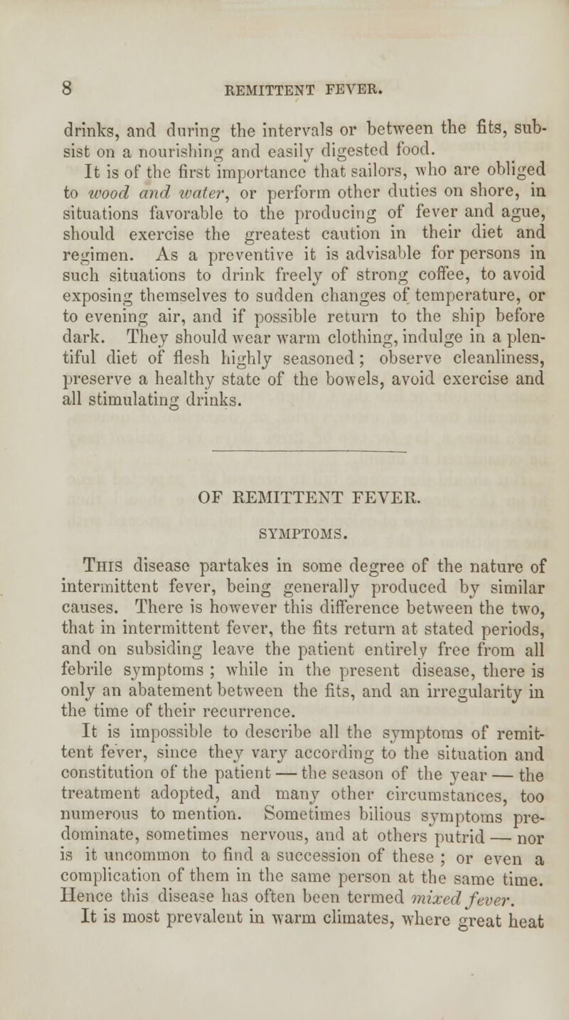 drinks, and during the intervals or between the fits, sub- sist on a nourishing and easily digested food. It is of the first importance that sailors, who are obliged to wood and ivater, or perform other duties on shore, in situations favorable to the producing of fever and ague, should exercise the greatest caution in their diet and regimen. As a preventive it is advisable for persons in such situations to drink freely of strong coffee, to avoid exposing themselves to sudden changes of temperature, or to evening air, and if possible return to the ship before dark. They should wear warm clothing, indulge in a plen- tiful diet of flesh highly seasoned; observe cleanliness, preserve a healthy state of the bowels, avoid exercise and all stimulating drinks. OF REMITTENT FEVER. SYMPTOMS. This disease partakes in some degree of the nature of intermittent fever, being generally produced by similar causes. There is however this difference between the two, that in intermittent fever, the fits return at stated periods, and on subsiding leave the patient entirely free from all febrile symptoms ; while in the present disease, there is only an abatement between the fits, and an irregularity in the time of their recurrence. It is impossible to describe all the symptoms of remit- tent fever, since they vary according to the situation and constitution of the patient — the season of the year — the treatment adopted, and many other circumstances, too numerous to mention. Sometimes bilious symptoms pre- dominate, sometimes nervous, and at others putrid — nor is it uncommon to find a succession of these ; or even a complication of them in the same person at the same time. Hence tins disease has often been termed mixed fever. It is most prevalent in warm climates, where great heat