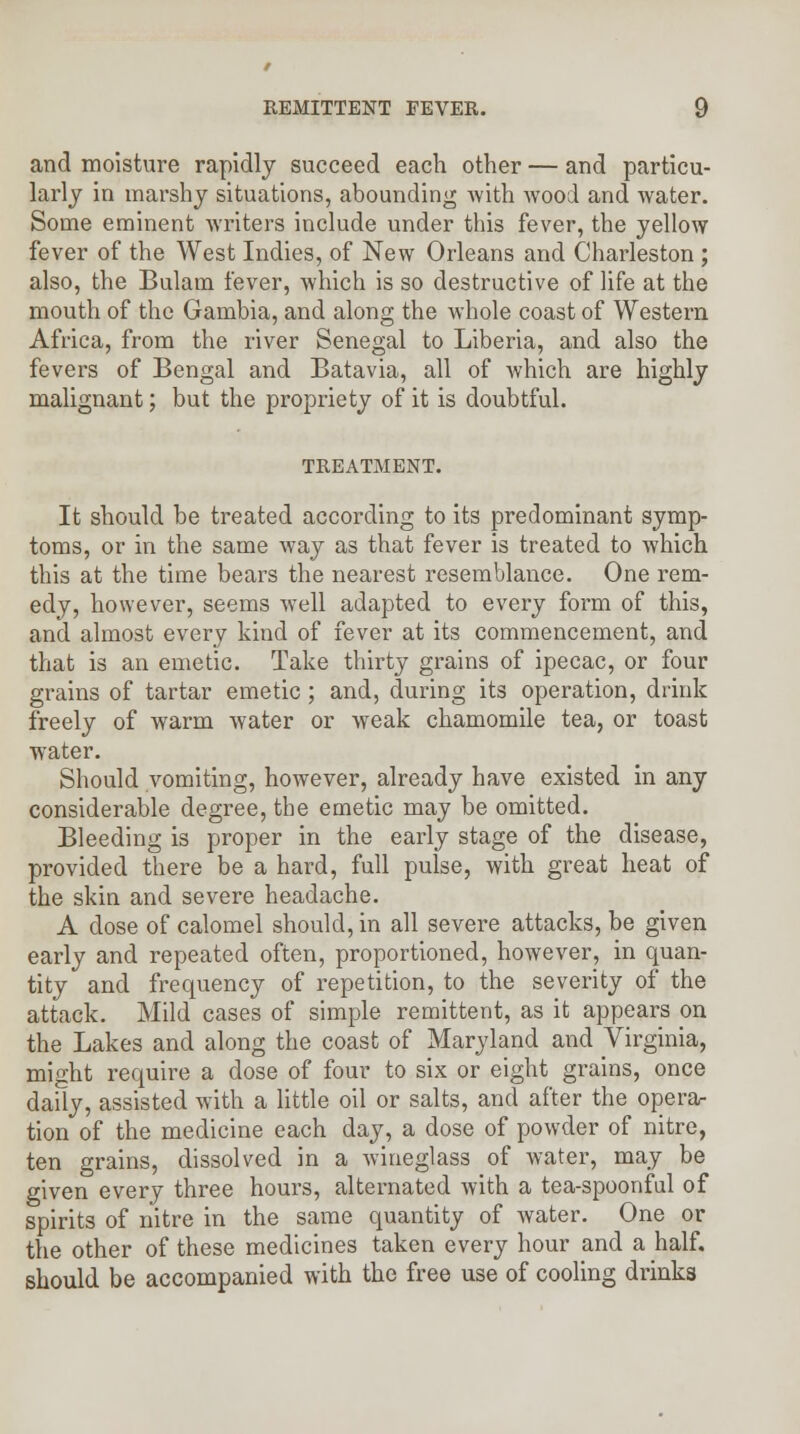 and moisture rapidly succeed each other — and particu- larly in marshy situations, abounding with wood and water. Some eminent writers include under this fever, the yellow fever of the West Indies, of New Orleans and Charleston ; also, the Bulani fever, which is so destructive of life at the mouth of the Gambia, and along the whole coast of Western Africa, from the river Senegal to Liberia, and also the fevers of Bengal and Batavia, all of which are highly malignant; but the propriety of it is doubtful. TREATMENT. It should be treated according to its predominant symp- toms, or in the same way as that fever is treated to which this at the time bears the nearest resemblance. One rem- edy, however, seems well adapted to every form of this, and almost every kind of fever at its commencement, and that is an emetic. Take thirty grains of ipecac, or four grains of tartar emetic ; and, during its operation, drink freely of warm water or weak chamomile tea, or toast water. Should vomiting, however, already have existed in any considerable degree, the emetic may be omitted. Bleeding is proper in the early stage of the disease, provided there be a hard, full pulse, with great heat of the skin and severe headache. A dose of calomel should, in all severe attacks, be given early and repeated often, proportioned, however, in quan- tity and frequency of repetition, to the severity of the attack. Mild cases of simple remittent, as it appears on the Lakes and along the coast of Maryland and Virginia, might require a dose of four to six or eight grains, once daily, assisted with a little oil or salts, and after the opera- tion of the medicine each day, a dose of powder of nitre, ten grains, dissolved in a wineglass of water, may be given every three hours, alternated with a tea-spoonful of spirits of nitre in the same quantity of water. One or the other of these medicines taken every hour and a half, should be accompanied with the free use of cooling drinks