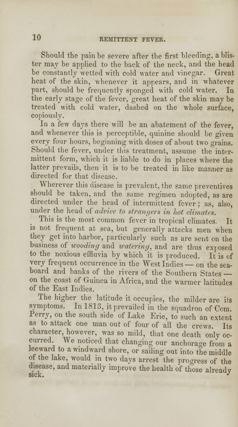Should the pain be severe after the first bleeding, a blis- ter may be applied to the back of the neck, and the head be constantly wetted with cold water and vinegar. Great heat of the skin, whenever it appears, and in whatever part, should be frequently sponged with cold water. In the early stage of the fever, great heat of the skin may be treated with cold water, dashed on the whole surface, copiously. In a few days there will be an abatement of the fever, and whenever this is perceptible, quinine should be given every four hours, beginning with doses of about two grains. Should the fever, under this treatment, assume the inter- mittent form, which it is liable to do in places where the latter prevails, then it is to be treated in like manner as directed for that disease. Wherever this disease is prevalent, the same preventives should be taken, and the same regimen adopted, as are directed under the head of intermittent fever; as, also, under the head of advice to strangers in hot climates. This is the most common fever in tropical climates. It is not frequent at sea, but generally attacks men when they get into harbor, particularly such as are sent on the business of wooding and watering, and are thus exposed to the noxious effluvia by which it is produced. It is of very frequent occurrence in the West Indies — on the sea- board and banks of the rivers of the Southern States — on the coast of Guinea in Africa, and the warmer latitudes of the East Indies. The higher the latitude it occupies, the milder are its symptoms. In 1813, it prevailed in the squadron of Com. Perry, on the south side of Lake Erie, to such an extent as to attack one man out of four of all the crews. Its character, however, was so mild, that one death only oc- curred We noticed that changing our anchorage from a leeward to a windward shore, or sailing out into the middle of the lake, would m two days arrest the progress of the disease, and materially improve the health of those alreadv sick. J