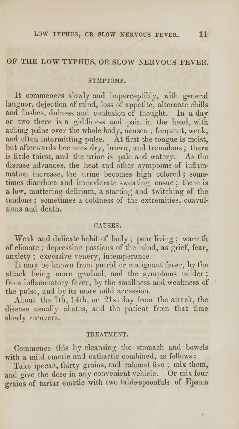 OF THE LOW TYPHUS, OR SLOW NERVOUS FEVER. SYMPTOMS. It commences slowly and imperceptibly, with general languor, dejection of mind, loss of appetite, alternate chills and flushes, dulness and confusion of thought. In a day or two there is a giddiness and pain in the head, with aching pains over the whole body, nausea ; frequent, weak, and often intermitting pulse. At first the tongue is moist, but afterwards becomes dry, brown, and tremulous ; there is little thirst, and the urine is pale and watery. As the disease advances, the heat and other symptoms of inflam- mation increase, the urine becomes high colored ; some- times diarrhoea and immoderate sweating ensue ; there is a low, muttering delirium, a starting and twitching of the tendons ; sometimes a coldness of the extremities, convul- sions and death. CAUSES. Weak and delicate habit of body ; poor living ; warmth of climate ; depressing passions of the mind, as grief, fear, anxiety ; excessive venery, intemperance. It may be known from putrid or malignant fever, by the attack being more gradual, and the symptoms milder; from inflammatory fever, by the smallness and weakness of the pulse, and by its more mild accession. About the 7th, 14th, or 21st day from the attack, the disease usually abates, and the patient from that time slowly recovers. TREATMENT. Commence this by cleansing the stomach and bowels with a mild emetic and cathartic combined, as follows: Take ipecac, thirty grains, and calomel five ; mix them, and give the dose in any convenient vehicle. Or mix four grains of tartar emetic with two table-spoonfuls of Epsom