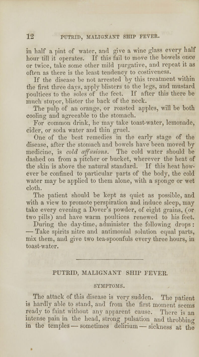 in half a pint of water, and give a wine glass every half hour till it operates. If this fail to move the bowels once or twice, take some other mild purgative, and repeat it as often as there is the least tendency to costiveness. If the disease be not arrested by this treatment within the first three days, apply blisters to the legs, and mustard poultices to the soles of the feet. If after this there be much stupor, blister the back of the neck. The pulp of an orange, or roasted apples, will be both cooling and agreeable to the stomach. For common drink, he may take toast-water, lemonade, cider, or soda water and thin gruel. One of the best remedies in the early stage of the disease, after the stomach and bowels have been moved by medicine, is cold affusions. The cold water should be dashed on from a pitcher or bucket, wherever the heat of the skin is above the natural standard. If this heat how- ever be confined to particular parts of the body, the cold water may be applied to them alone, with a sponge or wet cloth. The patient should be kept as quiet as possible, and with a view to promote perspiration and induce sleep, may take every evening a Dover's powder, of eight grains, (or two pills) and have warm poultices renewed to his feet. During the day-time, administer the following drops : — Take spirits nitre and antimonial solution equal parts, mix them, and give two tea-spoonfuls every three hours, in toast-water. PUTRID, MALIGNANT SHIP FEVER. SYMPTOMS. The attack of this disease is very sudden. The patient is hardly able to stand, and from the first moment seems ready to faint without any apparent cause. There is an intense pain in the head, strong pulsation and throbbing in the temples — sometimes delirium — sickness at the