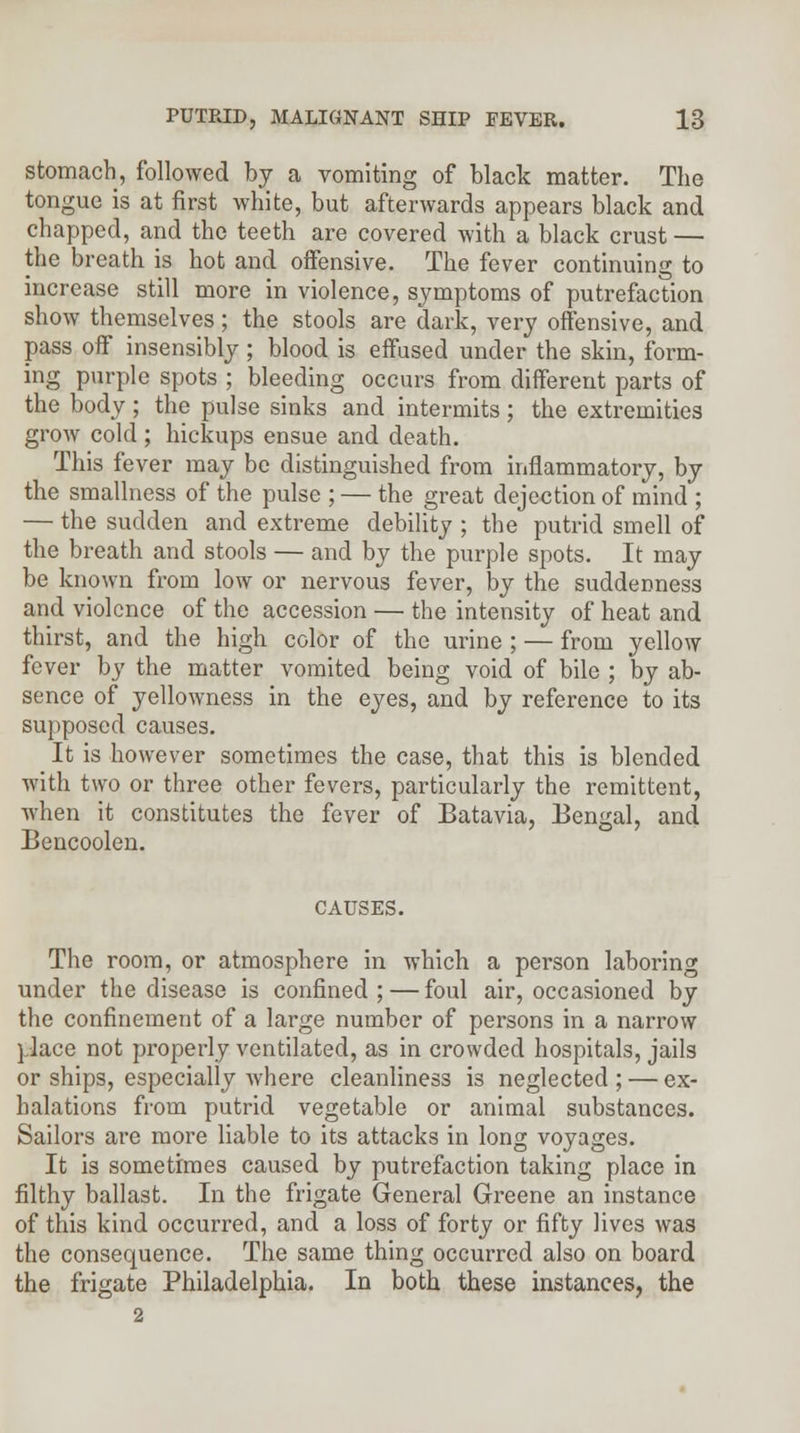 stomach, followed by a vomiting of black matter. The tongue is at first white, but afterwards appears black and chapped, and the teeth are covered with a black crust — the breath is hot and oifensive. The fever continuing to increase still more in violence, symptoms of putrefaction show themselves; the stools are dark, very offensive, and pass off insensibly; blood is effused under the skin, form- ing purple spots ; bleeding occurs from different parts of the body ; the pulse sinks and intermits ; the extremities grow cold ; hickups ensue and death. This fever may be distinguished from inflammatory, by the smallness of the pulse ; — the great dejection of mind ; — the sudden and extreme debility ; the putrid smell of the breath and stools — and by the purple spots. It may be known from low or nervous fever, by the suddenness and violence of the accession — the intensity of heat and thirst, and the high color of the urine ; — from yellow fever by the matter vomited being void of bile ; by ab- sence of yellowness in the eyes, and by reference to its supposed causes. It is however sometimes the case, that this is blended with two or three other fevers, particularly the remittent, when it constitutes the fever of Batavia, Bengal, and Bencoolen. CAUSES. The room, or atmosphere in which a person laboring under the disease is confined; — foul air, occasioned by the confinement of a large number of persons in a narrow place not properly ventilated, as in crowded hospitals, jails or ships, especially where cleanliness is neglected ; — ex- halations from putrid vegetable or animal substances. Sailors are more liable to its attacks in long voyages. It is sometimes caused by putrefaction taking place in filthy ballast. In the frigate General Greene an instance of this kind occurred, and a loss of forty or fifty lives was the consequence. The same thing occurred also on board the frigate Philadelphia. In both these instances, the 2